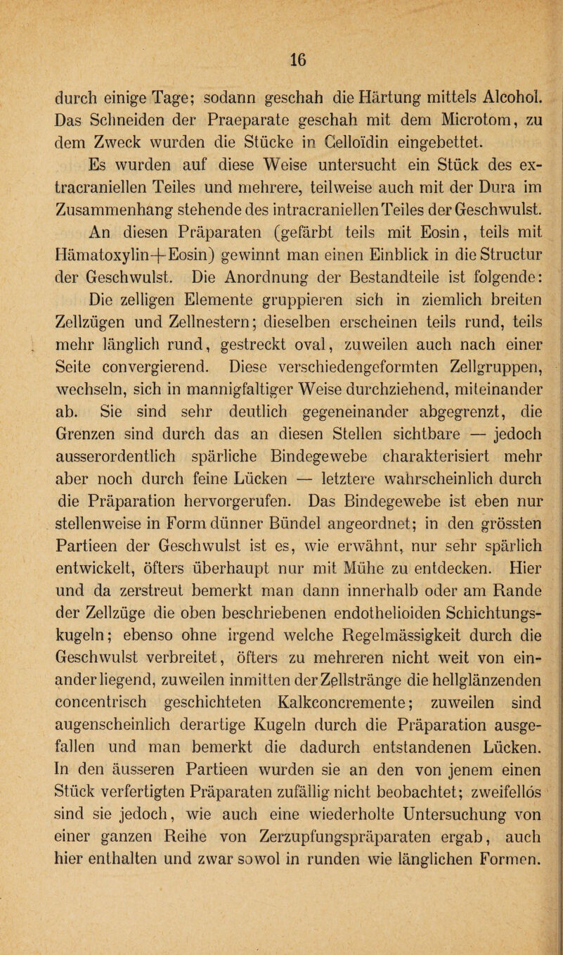 durch einige Tage; sodann geschah die Härtung mittels Alcohoh Das Schneiden der Praeparate geschah mit dem Microtom, zu dem Zweck wurden die Stücke in Celloidin eingebettet. Es wurden auf diese Weise untersucht ein Stück des ex- tracraniellen Teiles und mehrere, teilweise auch mit der Dura im Zusammenhang stehende des intracraniellenTeiles der Geschwulst. An diesen Präparaten (gefärbt teils mit Eosin, teils mit Hämatoxylin-f- Eosin) gewinnt man einen Einblick in dieStructur der Geschwulst. Die Anordnung der Bestandteile ist folgende: Die zelligen Elemente gruppieren sich in ziemlich breiten Zellzügen und Zellnestern; dieselben erscheinen teils rund, teils mehr länglich rund, gestreckt oval, zuweilen auch nach einer Seite convergierend. Diese verschiedengeformten Zellgruppen, wechseln, sich in mannigfaltiger Weise durchziehend, miteinander ab. Sie sind sehr deutlich gegeneinander abgegrenzt, die Grenzen sind durch das an diesen Stellen sichtbare — jedoch ausserordentlich spärliche Bindegewebe charakterisiert mehr aber noch durch feine Lücken — letztere wahrscheinlich durch die Präparation hervorgerufen. Das Bindegewebe ist eben nur stellenweise in Form dünner Bündel angeordnet; in den grössten Partieen der Geschwulst ist es, wie erwähnt, nur sehr spärlich entwickelt, öfters überhaupt nur mit Mühe zu entdecken. Hier und da zerstreut bemerkt man dann innerhalb oder am Rande der Zellzüge die oben beschriebenen endothelioiden Schichtungs¬ kugeln; ebenso ohne irgend welche Regelmässigkeit durch die Geschwulst verbreitet, öfters zu mehreren nicht weit von ein¬ anderliegend, zuweilen inmitten der Zellstränge die hellglänzenden concentrisch geschichteten Kalkconcremente; zuweilen sind augenscheinlich derartige Kugeln durch die Präparation ausge¬ fallen und man bemerkt die dadurch entstandenen Lücken. In den äusseren Partieen wurden sie an den von jenem einen Stück verfertigten Präparaten zufällig nicht beobachtet; zweifellos sind sie jedoch, wie auch eine wiederholte Untersuchung von einer ganzen Reihe von Zerzupfungspräparaten ergab, auch hier enthalten und zwar sowol in runden wie länglichen Formen.