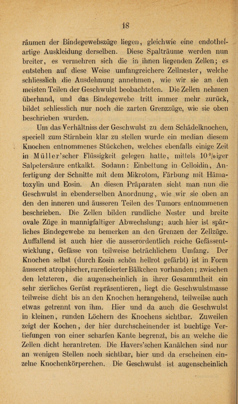 lg räumen der BindegeWebszüge liegen, gleichwie eine endothel¬ artige Auskleidung derselben. Diese Spalträume werden nun breiter, es vermehren sich die in ihnen liegenden Zellen; es entstehen auf diese Weise umfangreichere Zellnester, welche schliesslich die Ausdehnung annehmen, wie wir sie an den meisten Teilen der Geschwulst beobachteten. Die Zellen nehmen überhand, und das Bindegewebe tritt immer mehr zurück, bildet schliesslich nur noch die zarten Grenzzüge, wie sie oben beschrieben wurden. Um das Verhältniss der Geschwulst zu dem Schädelknochen, speciell zum Stirnbein klar zu stellen wurde ein median diesem Knochen entnommenes Stückchen, welches ebenfalls einige Zeit in Müller’scher Flüssigkeit gelegen hatte, mittels 10°/oiger Salpetersäure entkalkt. Sodann: Einbettung in Celloidin, An¬ fertigung der Schnitte mit dem Mikrotom, Färbung mit Häma- toxylin und Eosin. An diesen Präparaten sieht man nun die Geschwulst in ebenderselben Anordnung, wie wir sie oben an den den inneren und äusseren Teilen des Tumors entnommenen beschrieben. Die Zellen bilden rundliche Nester und breite ovale Züge in mannigfaltiger Abwechslung; auch hier ist spär¬ liches Bindegewebe zu bemerken an den Grenzen der Zellzüge. Auffallend ist auch hier die ausserordentlich reiche Gefässent- wicklung, Gefässe von teilweise beträchlichem Umfang. Der Knochen selbst (durch Eosin schön hellrot gefärbt) ist in Form äusserst atrophischer,rareücierterBälkchen vorhanden; zwischen den letzteren, die augenscheinlich in ihrer Gesammtheit ein sehr zierliches Gerüst repräsentieren, liegt die Geschwulstmasse teilweise dicht bis an den Knochen herangehend, teilweilse auch etwas getrennt von ihm. Hier und da auch die Geschwulst in kleinen, runden Löchern des Knochens sichtbar. Zuweilen zeigt der Kochen, der hier durchscheinender ist buchtige Ver¬ tiefungen von einer scharfen Kante begrenzt, bis an welche die Zellen dicht herantreten. Die Havers’schen Kanälchen sind nur an wenigen Stellen noch sichtbar, hier und da erscheinen ein¬ zelne Knochenkörperchen. Die Geschwulst ist augenscheinlich