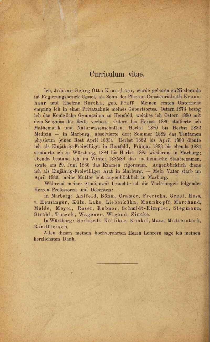 Curriculum vitae. Ich, Johann Georg Otto Kraushaar, wurde geboren zuNiederaula iih Regierungsbezirk Cassel, als Sohn des Pfarrers Consistorialrath Kraus¬ haar und Ehefrau Bertha, geh. Pfaff. Meinen ersten Unterricht empfing ich in einer Privatschule meines Geburtsortes. Ostern 1878 bezog ich das Königliche Gymnasium zu Hersfeld, welches ich Ostern 1880 mit dem Zeugniss der Reife verliess. Ostern bis Herbst 1880 studierte ich Mathematik und Naturwissenschaften, Herbst 1880 bis Herbst 1882 Medicin — in Marburg, absolvierte dort Sommer 1882 das Tentamen physicum (einen Rest April 1883). Herbst 1882 bis April 1883 diente ich als Einjährig-Freiwilliger in Hersfeld, Frühjar 1883 bis ebenda 1884 studierte ich in Würzburg, 1884 bis Herbst 1885 wiederum in Marburg; ebenda bestand ich im Winter 1885/86 das medicinische Staatsexamen, sowie am 29. Juni 1886 das Examen rigorosum. Augenblicklich diene ich als Einjahrig-Freiwilliger Arzt in Marburg. — Mein Vater starb im April 1880, meine Mutter lebt augenblicklich in Marburg. Während meiner Studienzeit besuchte ich die Vorlesungen folgender Herren Professoren und Docenten: In Marburg: Ahlfeld, Böhm, Gramer, Frerichs, Greef, Hess, v. Heusinger, Külz, Lahs, Lieberkühn, Mannkopff, Marchand, Melde, Meyer, Roser, Rubner, Schmidt-Rimpler, Stegmann, Strahl, Tuczek, Wagener, Wigand, Zincke. InWürzburg: Gerhardt, Kölliker, Kunkel, Maas, Matterstock, Rindfleisch. Allen diesen meinen hochverehrten Herrn Lehrern sage ich meinen herzlichsten Dank.