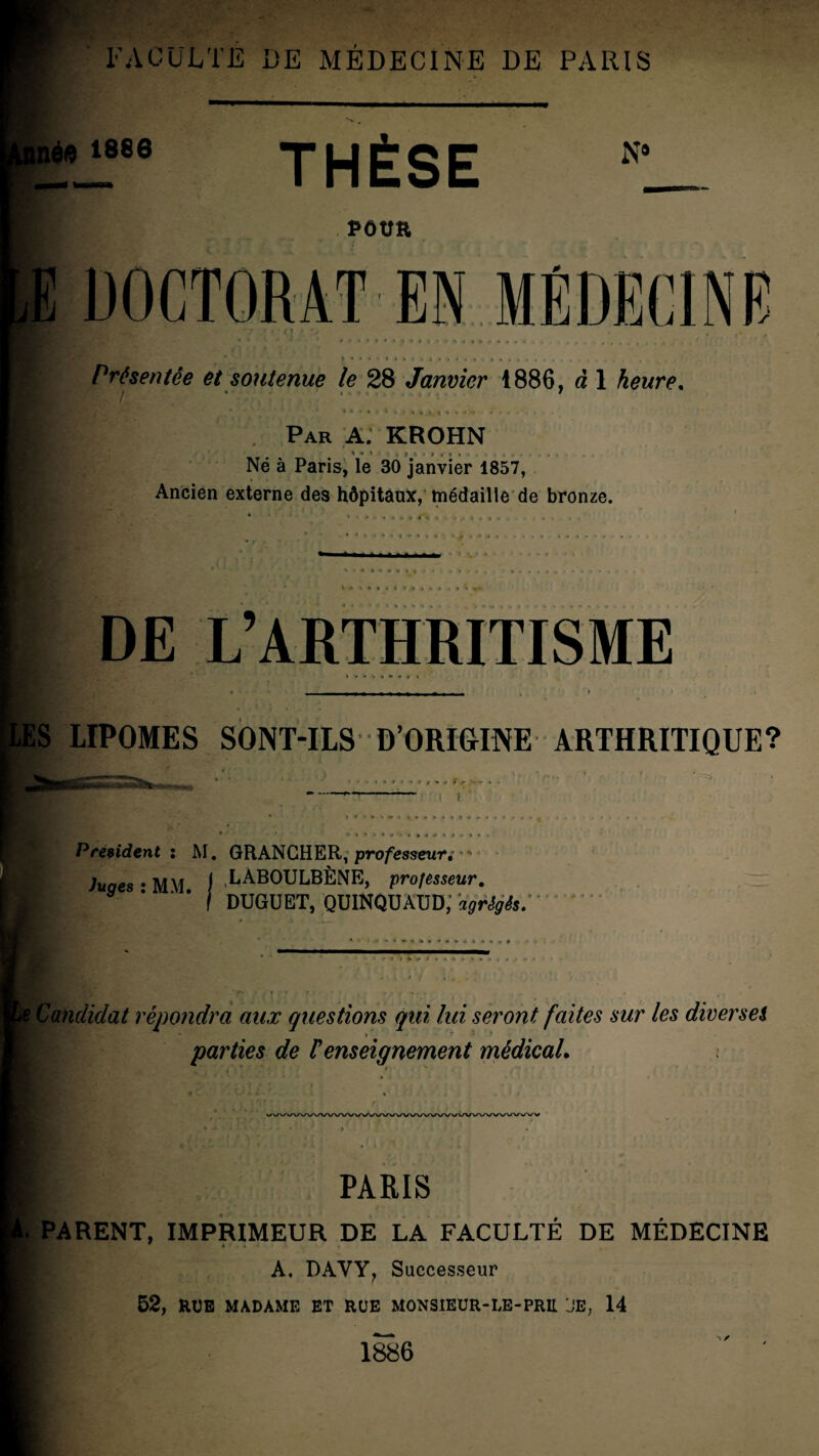 inéft 1886 THÈSE N9 POUR ( * > I 1 Par A; KROHN Né à Paris, le 30 janvier 1857, Ancien externe des hôpitaux, médaille de bronze. E DOCTORAT EN MÉDECINE • 4 ' *■ * *  ' 4 # # < I » * * ^ ♦ f w > < 4 , , * , . . . , . . M * » ' » • i • i < . . i . * %.. Présentée et soutenue le 28 Janvier 1886, à 1 heure. i ^ > » < > » DE L’ARTHRITISME ES LIPOMES SONT-ILS D’ORIGINE ARTHRITIQUE? *■ *■ * * Président : M. GRANGHER, professeur,-  hiaes • MM I .LAB0UL,BÈNE, professeur. I DUGUET, QUINQüAUD; agrégés. ' t Candidat répondra aux questions qui lui seront faites sur les diversei » ri; parties de Renseignement médical. WVVVWWWVVVV\A/VWVVWVWWVAAAAAA/VWVV | PARIS . PARENT, IMPRIMEUR DE LA FACULTÉ DE MÉDECINE A. DAVY, Successeur 52, RUE MADAME ET RUE MONSIEUR-LE-PRIL JE, 14