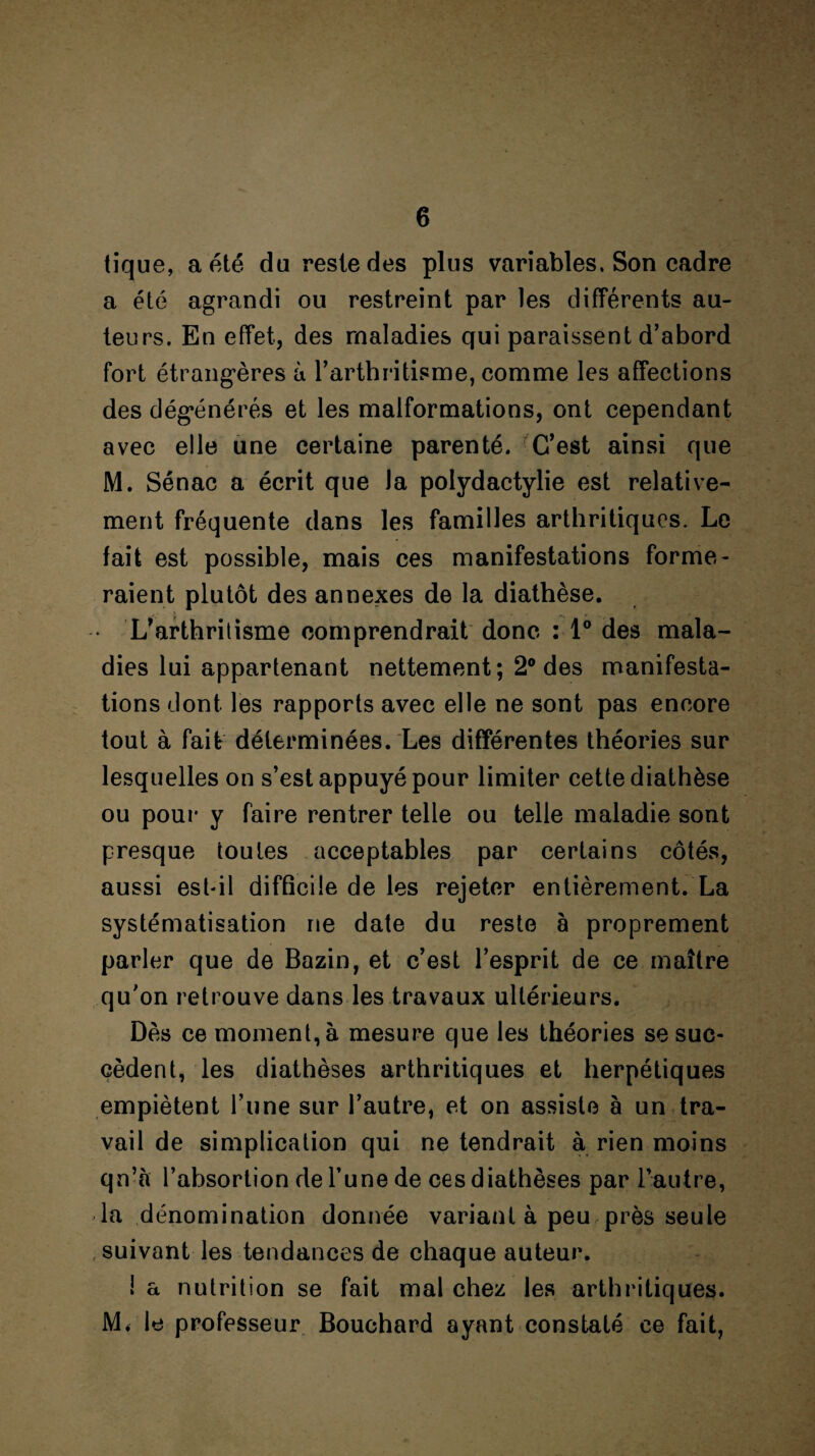 tique, a été du reste des plus variables. Son cadre a été agrandi ou restreint par les différents au¬ teurs. En effet, des maladies qui paraissent d’abord fort étrangères à l’arthritisme, comme les affections des dégénérés et les malformations, ont cependant avec elle une certaine parenté. C’est ainsi que M. Sénac a écrit que Ja polydactylie est relative¬ ment fréquente dans les familles arthritiques. Le fait est possible, mais ces manifestations forme¬ raient plutôt des annexes de la diathèse. L’arthritisme comprendrait donc : 1° des mala¬ dies lui appartenant nettement; 2° des manifesta¬ tions dont les rapports avec elle ne sont pas encore tout à fait déterminées. Les différentes théories sur lesquelles on s’est appuyé pour limiter cette diathèse ou pour y faire rentrer telle ou telle maladie sont presque toutes acceptables par certains côtés, aussi est-il difficile de les rejeter entièrement. La systématisation ne date du reste à proprement parler que de Bazin, et c’est l’esprit de ce maître qu’on retrouve dans les travaux ultérieurs. Dès ce moment, à mesure que les théories se suc¬ cèdent, les diathèses arthritiques et herpétiques empiètent l’une sur l’autre, et on assiste à un tra¬ vail de simplication qui ne tendrait à rien moins qn’à l’absortion de l’une de ees diathèses par l’autre, la dénomination donnée variant à peu près seule suivant les tendances de chaque auteur. la nutrition se fait mal chez les arthritiques. M. le professeur Bouchard ayant constaté ce fait,