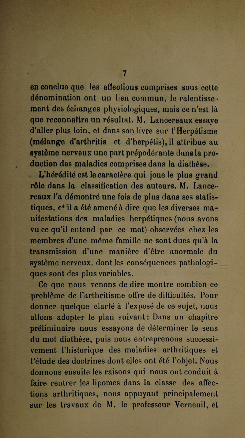 an conclue que les affections comprises sous cette dénomination ont un lien commun, le ralentisse¬ ment des échanges physiologiques, mais ce n’est là que reconnaître un résultat, M. Lancereaux essaye d’aller plus loin, et dans son livre sur lfHerpétisme (mélange d’arthritis et d’herpétis), il attribue au système nerveux une part prépodérante dans la pro- duction des maladies comprises dans la diathèse. L’hérédité est le caractère qui joue le plus grand rôle dans la classification des auteurs, M. Lance- reaux l’a démontré une fois de plus dans ses statis¬ tiques, r* il a été amené à dire que les diverses ma¬ nifestations des maladies herpétiques (nous avons vu ce qu’il entend par ce mot) observées chez les membres d’une même famille ne sont dues qu’à la transmission d’urie manière d’être anormale du système nerveux, dont les conséquences pathologi¬ ques sont des plus variables. Ce que nous venons de dire montre combien ce problème de l’arthritisme offre de difficultés. Pour donner quelque clarté à l’exposé de ce sujet, nous allons adopter le plan suivant: Dans un chapitre préliminaire nous essayons de déterminer le sens du mot diathèse, puis nous entreprenons successi¬ vement l’historique des maladies arthritiques et l’étude des doctrines dont elles ont été l’objet. Nous donnons ensuite les raisons qui nous ont conduit à faire rentrer les lipomes dans la classe des affec¬ tions arthritiques, nous appuyant principalement sur les travaux de M. le professeur Yerneuil, et