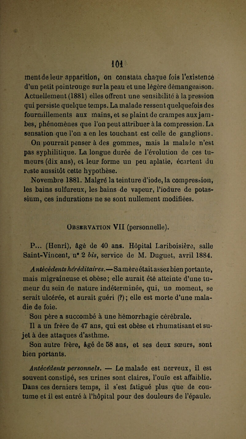 mentdeleür apparition, on constata chaque fois l'existence d’un petit pointrouge sur la peau et une légère démangeaison. Actuellement (1881) elles offrent une sensibilité à la pression qui persiste quelque temps. La malade ressent quelquefois des fourmillements aux mains, et se plaint de crampes aux jam¬ bes, phénomènes que l’on peut attribuer à la compression. La sensation que l’on a en les touchant est celle de ganglions. On pourrait penser à des gommes, mais la malade n’est pas syphilitique. La longue durée de l’évolution de ces tu¬ meurs (dix ans), et leur forme un peu aplatie, écartent du reste aussitôt cette hypothèse. Novembre 1881. Malgré la teinture d’iode, la compression, les bains sulfureux, les bains de vapeur, l’iodure de potas¬ sium, ces indurations ne se sont nullement modifiées. Observation VII (personnelle). V P... (Henri), âgé de 40 ans. Hôpital Lariboisière, salle Saint-Vincent, n# 2 bis, service de M. Duguet, avril 1884. Antécédents héréditaires.—Sa mère était assez bien portante, mais migraineuse et obèse; elle aurait été atteinte d’une tu¬ meur du sein de nature indéterminée, qui, un moment, se serait ulcérée, et aurait guéri (?) ; elle est morte d’une mala¬ die de foie. Son père a succombé à une hémorrhagie cérébrale. Il a un frère de 47 ans, qui est obèse et rhumatisant et su¬ jet à des attaques d’asthme. Son autre frère, âgé de 58 ans, et ses deux sœurs, sont bien portants. Antécédents personnels. — Le malade est nerveux, il est souvent constipé, ses urines sont claires, l’ouïe est affaiblie. Dans ces derniers temps, il s’est fatigué plus que de cou¬ tume et il est entré à l’hôpital pour des douleurs de l’épaule.