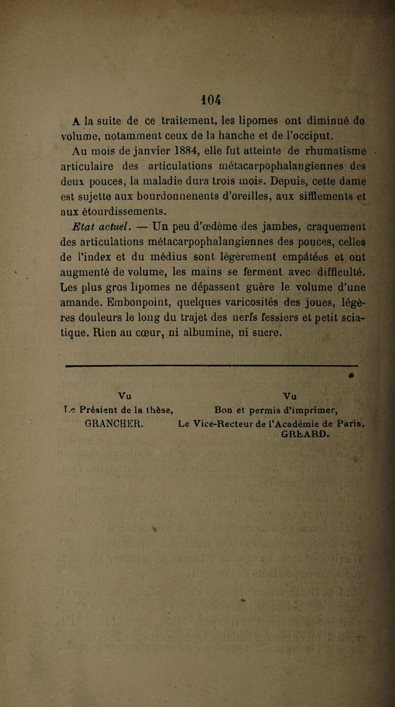 A la suite de ce traitement, les lipomes ont diminué de volume, notamment ceux de la hanche et de l’occiput. Au mois de janvier 1884, elle fut atteinte de rhumatisme articulaire des articulations métacarpophalangiennes des deux pouces, la maladie dura trois mois. Depuis, cette dame est sujette aux bourdonnenents d’oreilles, aux sifflements et aux étourdissements. Etat actuel. — Un peu d’œdème des jambes, craquement des articulations métacarpophalangiennes des pouces, celles de l’index et du médius sont légèrement empâtées et ont augmenté de volume, les mains se ferment avec difficulté. Les plus gros lipomes ne dépassent guère le volume d’une amande. Embonpoint, quelques varicosités des joues, légè¬ res douleurs le long du trajet des nerfs fessiers et petit scia¬ tique. Rien au cœur, ni albumine, ni sucre. Vu Vu Le Présient de la thèse, Bon et permis d’imprimer, GRANCHER. Le Vice-Recteur de l’Académie de Paris. GRLARD.