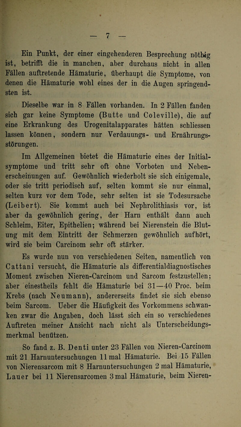 Ein Punkt, der einer eingehenderen Besprechung nöthig ist, betrifft die in manchen, aber durchaus nicht in allen Fällen auftretende Hämaturie, überhaupt die Symptome, von denen die Hämaturie wohl eines der in die Augen springend¬ sten ist. Dieselbe war in 8 Fällen vorhanden. In 2 Fällen fanden sich gar keine Symptome (Butte und Coleville), die auf eine Erkrankung des Urogenitalapparates hätten schliessen lassen können, sondern nur Verdauungs- und Ernährungs¬ störungen. Im Allgemeinen bietet die Hämaturie eines der Initial¬ symptome und tritt sehr oft ohne Vorboten und Neben¬ erscheinungen auf. Gewöhnlich wiederholt sie sich einigemale, oder sie tritt periodisch auf, selten kommt sie nur einmal, selten kurz vor dem Tode, sehr selten ist sie Todesursache (Leibert). Sie kommt auch bei Nephrolithiasis vor, ist aber da gewöhnlich gering, der Harn enthält dann auch Schleim, Eiter, Epithelien; während bei Nierenstein die Blut¬ ung mit dem Eintritt der Schmerzen gewöhnlich aufhört, wird sie beim Carcinom sehr oft stärker. Es wurde nun von verschiedenen Seiten, namentlich von Cattani versucht, die Hämaturie als differentialdiagnostisches Moment zwischen Nieren-Carcinom und Sarcom festzustellen; aber einestheils fehlt die Hämaturie bei 31—40 Proc. beim Krebs (nach Neu mann), andererseits findet sie sich ebenso beim Sarcom. Ueber die Häufigkeit des Vorkommens schwan¬ ken zwar die Angaben, doch lässt sich ein so verschiedenes Auftreten meiner Ansicht nach nicht als Unterscheidungs¬ merkmal benützen. So fand z. B. Denti unter 23 Fällen von Nieren-Carcinom mit 21 Harnuntersuchungen 11 mal Hämaturie. Bei 15 Fällen von Nierensarcom mit 8 Harnuntersuchungen 2 mal Hämaturie, Lauer bei 11 Nierensarcomen 3 mal Hämaturie, beim Nieren-