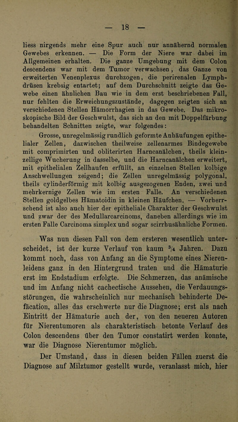 liess nirgends mehr eine Spur auch nur annähernd normalen Gewebes erkennen. — Die Form der Niere war dabei im Allgemeinen erhalten. Die ganze Umgebung mit dem Colon descendens war mit dem Tumor verwachsen, das Ganze von erweiterten Yenenplexus durchzogen, die perirenalen Lymph- drüsen krebsig entartet; auf dem Durchschnitt zeigte das Ge¬ webe einen ähnlichen Bau wie in dem erst beschriebenen Fall, nur fehlten die Erweichungszustände, dagegen zeigten sich an verschiedenen Stellen Hämorrhagien in das Gewebe. Das mikro¬ skopische Bild der Geschwulst, das sich an den mit Doppelfärbung behandelten Schnitten zeigte, war folgendes: Grosse, unregelmässig rundlich geformte Anhäufungen epithe¬ lialer Zellen, dazwischen theilweise zellenarmes Bindegewebe mit comprimirten und obliterirten Harncanälchen, theils klein¬ zellige Wucherung in dasselbe, und die Harncanälchen erweitert, mit epithelialen Zellhaufen erfüllt, an einzelnen Stellen kolbige Anschwellungen zeigend; die Zellen unregelmässig polygonal, theils cylinderförmig mit kolbig ausgezogenen Enden, zwei und mehrkernige Zellen wie im ersten Falle. An verschiedenen Stellen goldgelbes Hämatoidin in kleinen Häufchen. — Vorherr¬ schend ist also auch hier der epitheliale Charakter der Geschwulst und zwar der des Medullarcarcinoms, daneben allerdings wie im ersten Falle Carcinoma simplex und sogar scirrhusähnliche Formen. Was nun diesen Fall von dem ersteren wesentlich unter¬ scheidet, ist der kurze Verlauf von kaum 3/4 Jahren. Dazu kommt noch, dass von Anfang an die Symptome eines Nieren¬ leidens ganz in den Hintergrund traten und die Hämaturie erst im Endstadium erfolgte. Die Schmerzen, das anämische und im Anfang nicht cachectische Aussehen, die Verdauungs¬ störungen, die wahrscheinlich nur mechanisch behinderte De- fäcation, alles das erschwerte nur die Diagnose; erst als nach Eintritt der Hämaturie auch der, von den neueren Autoren für Nierentumoren als charakteristisch betonte Verlauf des Colon descendens über den Tumor constatirt werden konnte, war die Diagnose Nierentumor möglich. Der Umstand, dass in diesen beiden Fällen zuerst die Diagnose auf Milztumor gestellt wurde, veranlasst mich, hier