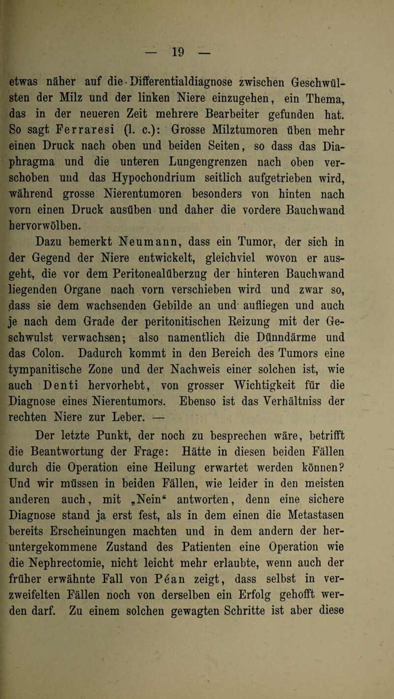 etwas näher auf die • Differentialdiagnose zwischen Geschwül¬ sten der Milz und der linken Niere einzugehen, ein Thema, das in der neueren Zeit mehrere Bearbeiter gefunden hat. So sagt Ferraresi (1. c.): Grosse Milztumoren üben mehr einen Druck nach oben und beiden Seiten, so dass das Dia¬ phragma und die unteren Lungengrenzen nach oben ver¬ schoben und das Hypochondrium seitlich aufgetrieben wird, während grosse Nierentumoren besonders von hinten nach vorn einen Druck ausüben und daher die vordere Bauchwand hervor wölben. Dazu bemerkt Neumann, dass ein Tumor, der sich in der Gegend der Niere entwickelt, gleichviel wovon er aus¬ geht, die vor dem Peritonealüberzug der hinteren Bauchwand liegenden Organe nach vorn verschieben wird und zwar so, dass sie dem wachsenden Gebilde an und- aufliegen und auch je nach dem Grade der peritonitischen Beizung mit der Ge¬ schwulst verwachsen; also namentlich die Dünndärme und das Colon. Dadurch kommt in den Bereich des Tumors eine tympanitische Zone und der Nachweis einer solchen ist, wie auch Denti hervorhebt, von grosser Wichtigkeit für die Diagnose eines Nierentumors. Ebenso ist das Verhältnis der rechten Niere zur Leber. — Der letzte Punkt, der noch zu besprechen wäre, betrifft die Beantwortung der Frage: Hätte in diesen beiden Fällen durch die Operation eine Heilung erwartet werden können? Und wir müssen in beiden Fällen, wie leider in den meisten anderen auch, mit „Nein“ antworten, denn eine sichere Diagnose stand ja erst fest, als in dem einen die Metastasen bereits Erscheinungen machten und in dem andern der her¬ untergekommene Zustand des Patienten eine Operation wie die Nephrectomie, nicht leicht mehr erlaubte, wenn auch der früher erwähnte Fall von Pean zeigt, dass selbst in ver¬ zweifelten Fällen noch von derselben ein Erfolg gehofft wer¬ den darf. Zu einem solchen gewagten Schritte ist aber diese