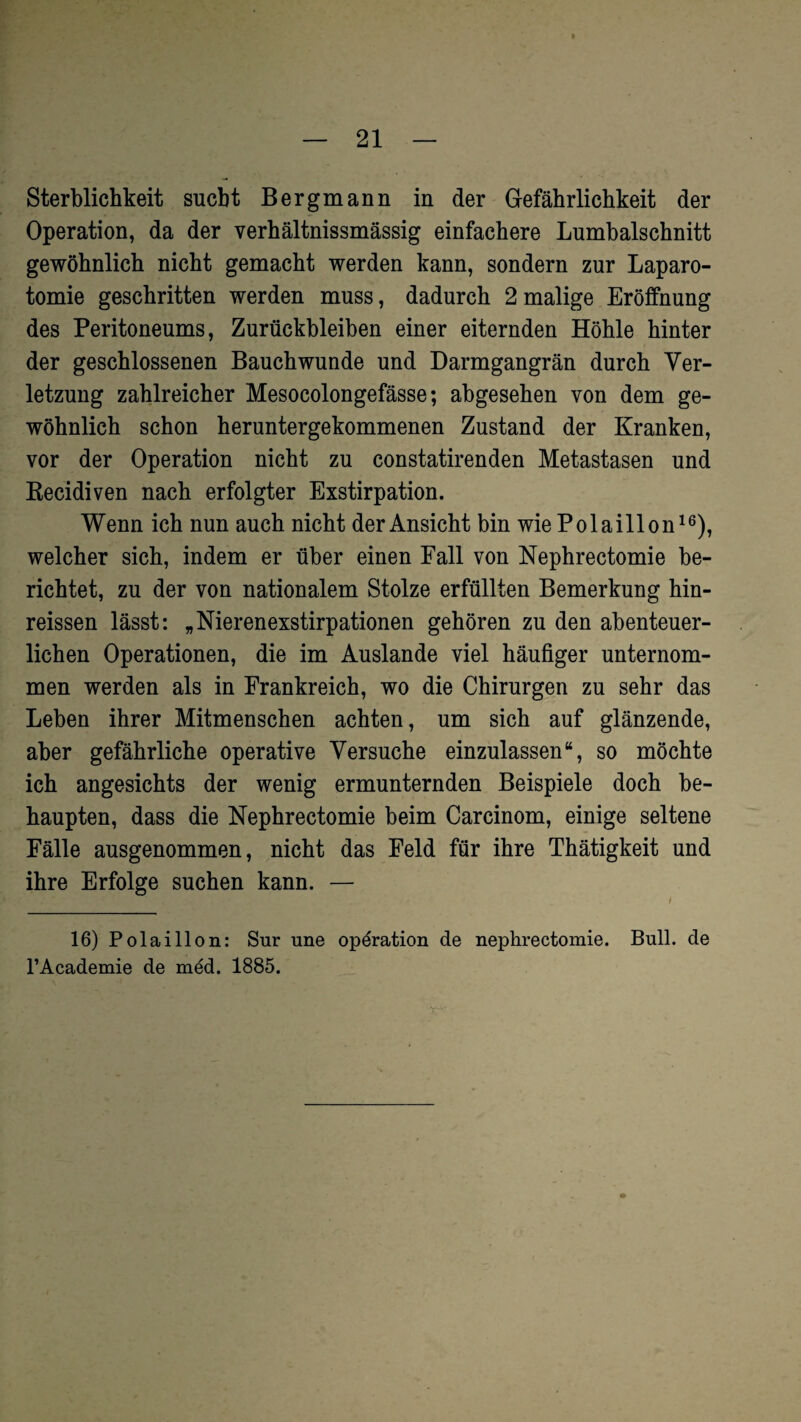 Sterblichkeit sucht Bergmann in der Gefährlichkeit der Operation, da der verhältnissmässig einfachere Lumbalschnitt gewöhnlich nicht gemacht werden kann, sondern zur Laparo¬ tomie geschritten werden muss, dadurch 2 malige Eröffnung des Peritoneums, Zurückbleiben einer eiternden Höhle hinter der geschlossenen Bauch wunde und Darmgangrän durch Ver¬ letzung zahlreicher Mesocolongefässe; abgesehen von dem ge¬ wöhnlich schon heruntergekommenen Zustand der Kranken, vor der Operation nicht zu constatirenden Metastasen und Recidiven nach erfolgter Exstirpation. Wenn ich nun auch nicht der Ansicht bin wie Polaillon16), welcher sich, indem er über einen Fall von Nephrectomie be¬ richtet, zu der von nationalem Stolze erfüllten Bemerkung hin- reissen lässt: „Nierenexstirpationen gehören zu den abenteuer¬ lichen Operationen, die im Auslande viel häufiger unternom¬ men werden als in Frankreich, wo die Chirurgen zu sehr das Leben ihrer Mitmenschen achten, um sich auf glänzende, aber gefährliche operative Versuche einzulassen“, so möchte ich angesichts der wenig ermunternden Beispiele doch be¬ haupten, dass die Nephrectomie beim Carcinom, einige seltene Fälle ausgenommen, nicht das Feld für ihre Thätigkeit und ihre Erfolge suchen kann. — 16) Polaillon: Sur une Operation de nephrectomie. Bull, de l’Academie de med. 1885.