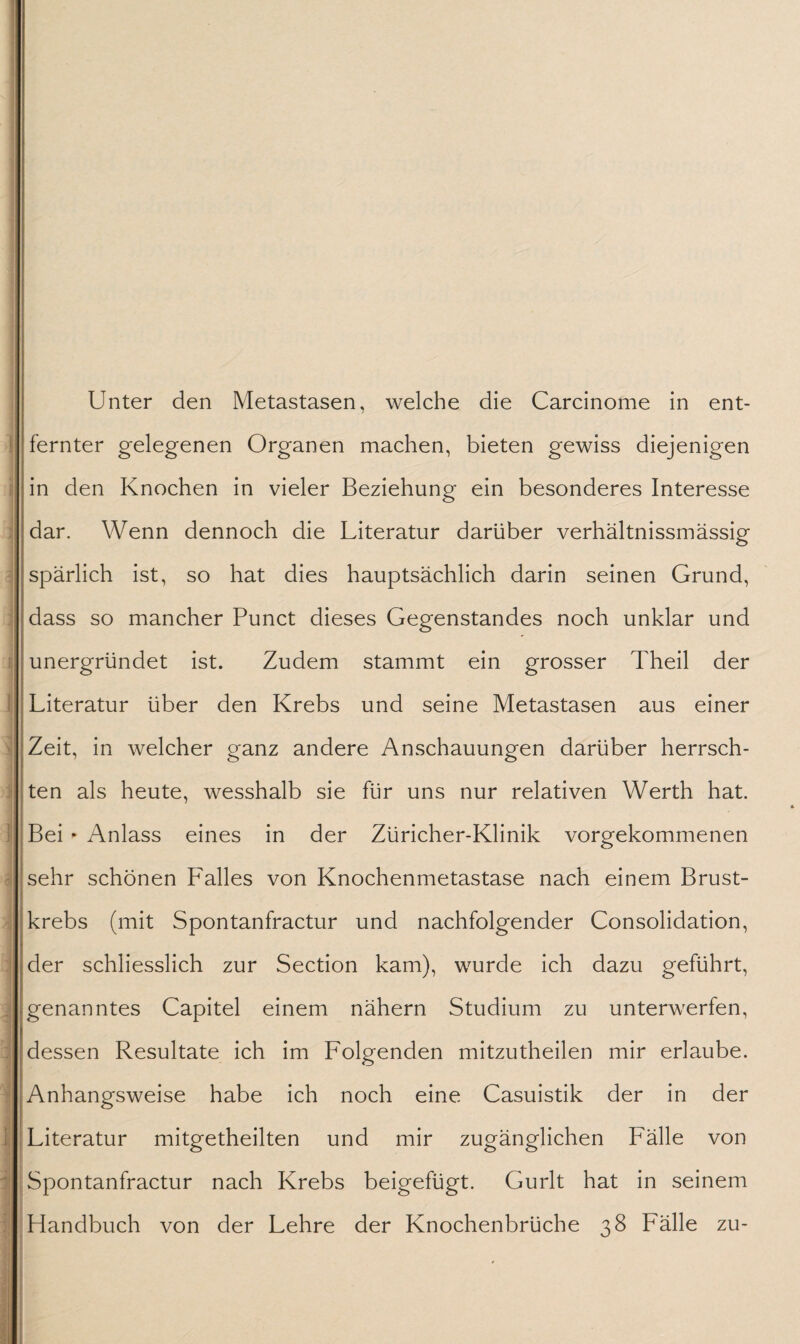 ' - 1 • ■ i i ' Unter den Metastasen, welche die Carcinome in ent¬ fernter gelegenen Organen machen, bieten gewiss diejenigen in den Knochen in vieler Beziehung ein besonderes Interesse dar. Wenn dennoch die Literatur darüber verhältnissmässig spärlich ist, so hat dies hauptsächlich darin seinen Grund, dass so mancher Punct dieses Gegenstandes noch unklar und unergründet ist. Zudem stammt ein grosser Theil der Literatur über den Krebs und seine Metastasen aus einer ten als heute, wesshalb sie für uns nur relativen Werth hat. Bei * Anlass eines in der Züricher-Klinik vorgekommenen sehr schönen Falles von Knochenmetastase nach einem Brust¬ krebs (mit Spontanfractur und nachfolgender Consolidation, der schliesslich zur Section kam), wurde ich dazu geführt, genanntes Capitel einem nähern Studium zu unterwerfen, dessen Resultate ich im Folgenden mitzutheilen mir erlaube. Anhangsweise habe ich noch eine Casuistik der in der Literatur mitgetheilten und mir zugänglichen Fälle von Spontanfractur nach Krebs beigefügt. Gurlt hat in seinem Handbuch von der Lehre der Knochenbrüche 38 Fälle zu-