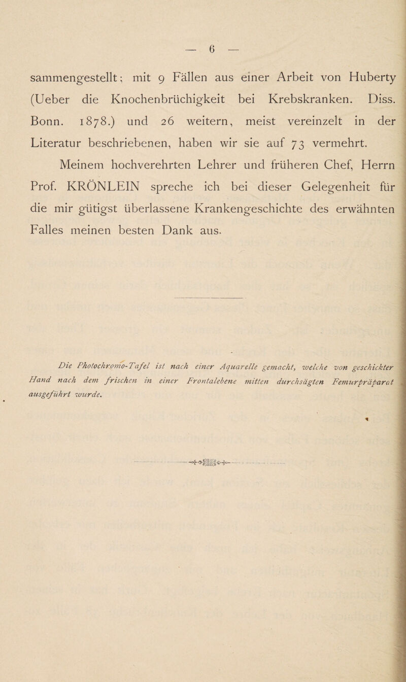 sammengestellt; mit 9 Fällen aus einer Arbeit von Huberty (Ueber die Knochenbrüchigkeit bei Krebskranken. Diss. Bonn. 1878.) und 26 weitern, meist vereinzelt in der Literatur beschriebenen, haben wir sie auf 73 vermehrt. Meinem hochverehrten Lehrer und früheren Chef, Herrn Prof. KRÖNLEIN spreche ich bei dieser Gelegenheit für die mir gütigst überlassene Krankengeschichte des erwähnten Falles meinen besten Dank aus. Die Photochromo- Tafel ist nach einer Aquarelle gemacht, zvelche von geschickter Hand nach dem frischen in einer Frontalebene mitten durchsägten Femurpräparot aus geführt wurde.