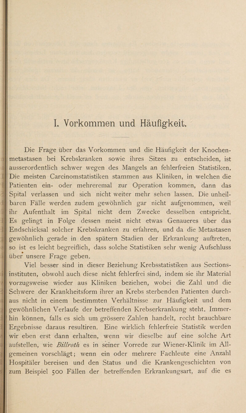 i . >*! i \ Die Frage über das Vorkommen und die Häufigkeit der Knochen¬ metastasen bei Krebskranken sowie ihres Sitzes zu entscheiden, ist ausserordentlich schwer wegen des Mangels an fehlerfreien Statistiken. Die meisten Carcinomstatistiken stammen aus Kliniken, in welchen die Patienten ein- oder mehreremal zur Operation kommen, dann das Spital verlassen und sich nicht weiter mehr sehen lassen. Die unheil¬ baren Fälle werden zudem gewöhnlich gar nicht aufgenommen, weil ihr Aufenthalt im Spital nicht dem Zwecke desselben entspricht. Es gelingt in Folge dessen meist nicht etwas Genaueres über das Endschicksal solcher Krebskranken zu erfahren, und da die Metastasen gewöhnlich gerade in den spätem Stadien der Erkrankung auftreten, so ist es leicht begreiflich, dass solche Statistiken sehr wenig Aufschluss *■ über unsere Frage geben. Viel besser sind in dieser Beziehung Krebsstatistiken aus Sections- instituten, obwohl auch diese nicht fehlerfrei sind, indem sie ihr Material vorzugsweise wieder aus Kliniken beziehen, wobei die Zahl und die Schwere der Krankheitsform ihrer an Krebs sterbenden Patienten durch¬ aus nicht in einem bestimmten Verhältnisse zur Häufigkeit und dem gewöhnlichen Verlaufe der betreffenden Krebserkrankung steht. Immer¬ hin können, falls es sich um grössere Zahlen handelt, recht brauchbare Ergebnisse daraus resultiren. Eine wirklich fehlerfreie Statistik werden wir eben erst dann erhalten, wenn wir dieselbe auf eine solche Art aufstellen, wie Billroth es in seiner Vorrede zur Wiener-Klinik im All¬ gemeinen vorschlägt; wenn ein oder mehrere Fachleute eine Anzahl Hospitäler bereisen und den Status und die Krankengeschichten von zum Beispiel 500 Fällen der betreffenden Erkrankungsart, auf die es