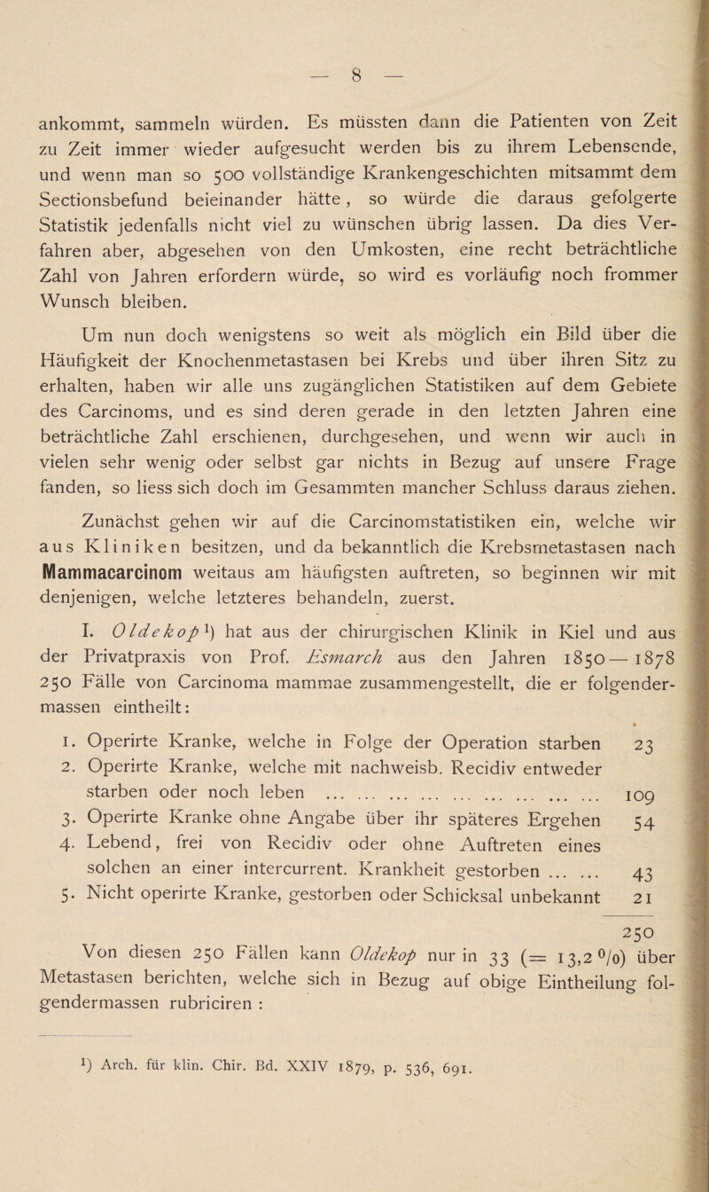 ankommt, sammeln würden. Es müssten dann die Patienten von Zeit zu Zeit immer wieder aufgesucht werden bis zu ihrem Lebensende, und wenn man so 500 vollständige Krankengeschichten mitsammt dem Sectionsbefund beieinander hätte, so würde die daraus gefolgerte Statistik jedenfalls nicht viel zu wünschen übrig lassen. Da dies Ver¬ fahren aber, abgesehen von den Umkosten, eine recht beträchtliche Zahl von Jahren erfordern würde, so wird es vorläufig noch frommer Wunsch bleiben. Um nun doch wenigstens so weit als möglich ein Bild über die Häufigkeit der Knochenmetastasen bei Krebs und über ihren Sitz zu erhalten, haben wir alle uns zugänglichen Statistiken auf dem Gebiete des Carcinoms, und es sind deren gerade in den letzten Jahren eine beträchtliche Zahl erschienen, durchgesehen, und wenn wir auch in vielen sehr wenig oder selbst gar nichts in Bezug auf unsere Frage fanden, so liess sich doch im Gesammten mancher Schluss daraus ziehen. Zunächst gehen wir auf die Carcinomstatistiken ein, welche wir aus Kliniken besitzen, und da bekanntlich die Krebsmetastasen nach Mammacarcinom weitaus am häufigsten auftreten, so beginnen wir mit denjenigen, welche letzteres behandeln, zuerst. I. Olde ko p!) hat aus der chirurgischen Klinik in Kiel und aus der Privatpraxis von Prof. Esmarch aus den Jahren 1850— 1878 250 Fälle von Carcinoma mammae zusammengestellt, die er folgender- massen eintheilt: ♦ 1. Operirte Kranke, welche in Folge der Operation starben 23 2. Operirte Kranke, welche mit nachweisb. Recidiv entweder starben oder noch leben ... .. 109 3. Operirte Kranke ohne Angabe über ihr späteres Ergehen 54 4. Lebend, frei von Recidiv oder ohne Auftreten eines solchen an einer intercurrent. Krankheit gestorben. 43 5. Nicht operirte Kranke, gestorben oder Schicksal unbekannt 21 250 Von diesen 250 Fällen kann Oldekop nur in 33 (— 13,2 °/o) über Metastasen berichten, welche sich in Bezug auf obige Eintheilung fol- gendermassen rubriciren : !) Arch. für klin. Chir. Bd. XXIV 1879, p. 536, 691.