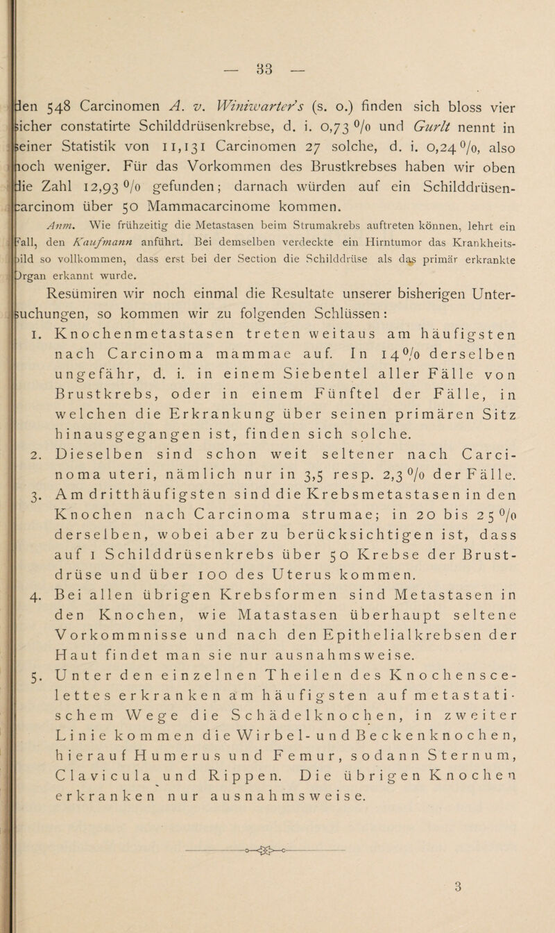 83 ien 548 Carcinomen A. v. Winiwarters (s. o.) finden sich bloss vier ;icher constatirte Schilddrüsenkrebse, d. i. 0,73 °/o und Gurlt nennt in ;einer Statistik von 11,131 Carcinomen 27 solche, d. i. 0,24%, also loch weniger. Für das Vorkommen des Brustkrebses haben wir oben he Zahl 12,93% gefunden; darnach würden auf ein Schilddrüsen- :arcinom über 50 Mammacarcinome kommen. Anm. Wie frühzeitig die Metastasen beim Strumakrebs auftreten können, lehrt ein all, den Kaufmann anführt. Bei demselben verdeckte ein Hirntumor das Krankheits- )ild so vollkommen, dass erst bei der Section die Schilddrüse als das primär erkrankte Jrgan erkannt wurde. Resümiren wir noch einmal die Resultate unserer bisherigen Unter¬ suchungen, so kommen wir zu folgenden Schlüssen: 1. Knochenmetastasen treten weitaus am häufigsten nach Carcinoma mammae auf. In 14% derselben ungefähr, d. i. in einem Siebentel aller Fälle von Brustkrebs, oder in einem Fünftel der Fälle, in welchen die Erkrankung über seinen primären Sitz hinausgegangen ist, finden sich solche. 2. Dieselben sind schon weit seltener nach Carci¬ noma uteri, nämlich nur in 3,5 resp. 2,3 °/o der Fälle. 3. Amdritthäufigsten sind die Krebsmetastasen in den Knochen nach Carcinoma strumae; in 20 bis 25% derselben, wobei aber zu berücksichtigen ist, dass auf 1 Schilddrüsenkrebs über 50 Krebse der Brust¬ drüse und über 100 des Uterus kommen. 4. Bei allen übrigen Krebsformen sind Metastasen in den Knochen, wie Matastasen überhaupt seltene Vorkommnisse und nach den Epithelialkrebsen der Haut findet man sie nur ausnahmsweise. 5. Unter den einzelnen Theilen des Knochensce- lettes erkranken am häufigsten auf metastati¬ schem Wege die Schädelknochen, in zweiter Linie kommen die Wirbel -und Beckenknochen, hierauf Humerus und Femur, sodann Sternum, Clavicula und Rippen. Die übrigen Knochen erkranken nur ausnahmsweise. -o-gxU0- 3