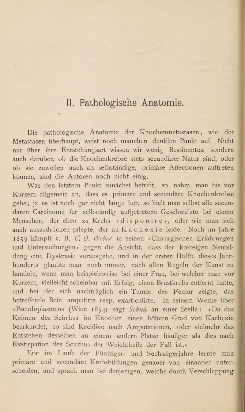 II. Pathologische Anatomie. Die pathologische Anatomie der Knochenmetastasen, wie der Metastasen überhaupt, weist noch manchen dunklen Punkt auf. Nicht nur über ihre Entstehungsart wissen wir wenig Bestimmtes, sondern auch darüber, ob die Knochenkrebse stets secundärer Natur sind, oder ob sie zuweilen auch als selbständige, primäre Affectionen auftreten können, sind die Autoren noch nicht einig. Was den letztem Punkt zunächst betrifft, so nahm man bis vor Kurzem allgemein an, dass es primäre und secundäre Knochenkrebse gebe; ja es ist noch gar nicht lange her, so hielt man selbst alle secun- dären Carcinome für selbständig aufgetretene Geschwülste bei einem Menschen, der eben zu Krebs »disponire«, oder wie man sich auch auszudrücken pflegte, der an Kachexie leide. Noch im Jahre 1859 kämpft z. B. C. 0. Weber in seinen »Chirurgischen Erfahrungen und Untersuchungen« gegen die Ansicht, dass der krebsigen Neubil¬ dung eine Dyskrasie vorausgehe, und in der ersten Hälfte dieses Jahr¬ hunderts glaubte man noch immer, nach allen Regeln der Kunst zu handeln, wenn man beispielsweise bei einer Frau, bei welcher man vor Kurzem, vielleicht scheinbar mit Erfolg, einen Brustkrebs entfernt hatte, und bei der sich nachträglich ein Tumor des Femur zeigte, das betreffende Bein amputirte resp. exarticulirte. In seinem Werke über »Pseudoplasmen« (Wien 1854) sagt Schuh an einer Stelle: »Da das Keimen des Scirrhus im Knochen einen höhern Grad von Kachexie beurkundet, so sind Recidive nach Amputationen, oder vielmehr das Entstehen desselben an einem andern Platze häufiger als dies nach Exstirpation des Scirrhus der Weichtheile der Fall ist.« Erst im Laufe der P'ünfziger- und Sechszigerjahre lernte man primäre und secundäre Krebsbildungen genauer von einander unter¬ scheiden, und sprach man bei denjenigen, welche durch Verschleppung