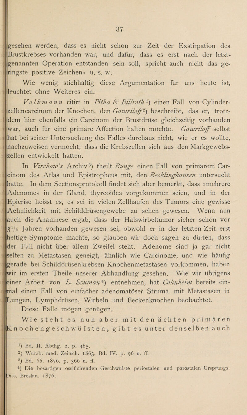 gesehen werden, dass es nicht schon zur Zeit der Exstirpation des Brustkrebses vorhanden war, und dafür, dass es erst nach der letzt¬ genannten Operation entstanden sein soll, spricht auch nicht das ge¬ ringste positive Zeichen« u. s. w. Wie wenig stichhaltig diese Argumentation für uns heute ist, leuchtet ohne Weiteres ein. Volkmann citirt in Pitha & Billroth1 2) einen Fall von Cylinder- zellencarcinom der Knochen, den Gawriloff1') beschreibt, das er, trotz¬ dem hier ebenfalls ein Carcinom der Brustdrüse gleichzeitig vorhanden war, auch für eine primäre Affection halten möchte. Gawriloff selbst hat bei seiner Untersuchung des Falles durchaus nicht, wie er es wollte, nachzuweisen vermocht, dass die Krebszellen sich aus den Markgewebs¬ zellen entwickelt hatten. In Virchow's Archiv3) theilt Runge einen Fall von primärem Car¬ cinom des Atlas und Epistropheus mit, den Recklinghausen untersucht hatte. In dem Sectionsprotokoll findet sich aber bemerkt, dass »mehrere Adenome« in der Gland. thyreoidea vorgekommen seien, und in der Epicrise heisst es, es sei in vielen Zellhaufen des Tumors eine gewisse Aehnlichkeit mit Schilddrüsengewebe zu sehen gewesen. Wenn nun auch die Anamnese ergab, dass der Halswirbeltumor sicher schon vor 3!/4 Jahren vorhanden gewesen sei, obwohl er in der letzten Zeit erst leftige Symptome machte, so glauben wir doch sagen zu dürfen, dass der Fall nicht über allem Zweifel steht. Adenome sind ja gar nicht selten zu Metastasen geneigt, ähnlich wie Carcinome, und wie häufig gerade bei Schilddrüsenkrebsen Knochenmetastasen Vorkommen, haben [wir im ersten Theile unserer Abhandlung gesehen. Wie wir übrigens finer Arbeit von L. Szuman4) entnehmen, hat Cohnheini bereits ein¬ mal einen Fall von einfacher adenomatöser Struma mit Metastasen in Lungen, Lymphdrüsen, Wirbeln und Beckenknochen beobachtet. Diese Fälle mögen genügen. Wie steht es nun aber mit den ächten primären nochengeschwül sten, gibt es unter denselben auch ff. Bd. II. Abthg. 2. p. 465. 2) Wiirzb. med. Zeitsch. 1863. Bd. IV. p. 96 u. 3) Bd. 66. 1876. p. 366 u. ff. 4) Die bösartigen ossiflcirenden Geschwülste periostalen und parostalen Ursprungs. )iss. Breslau. 1876.