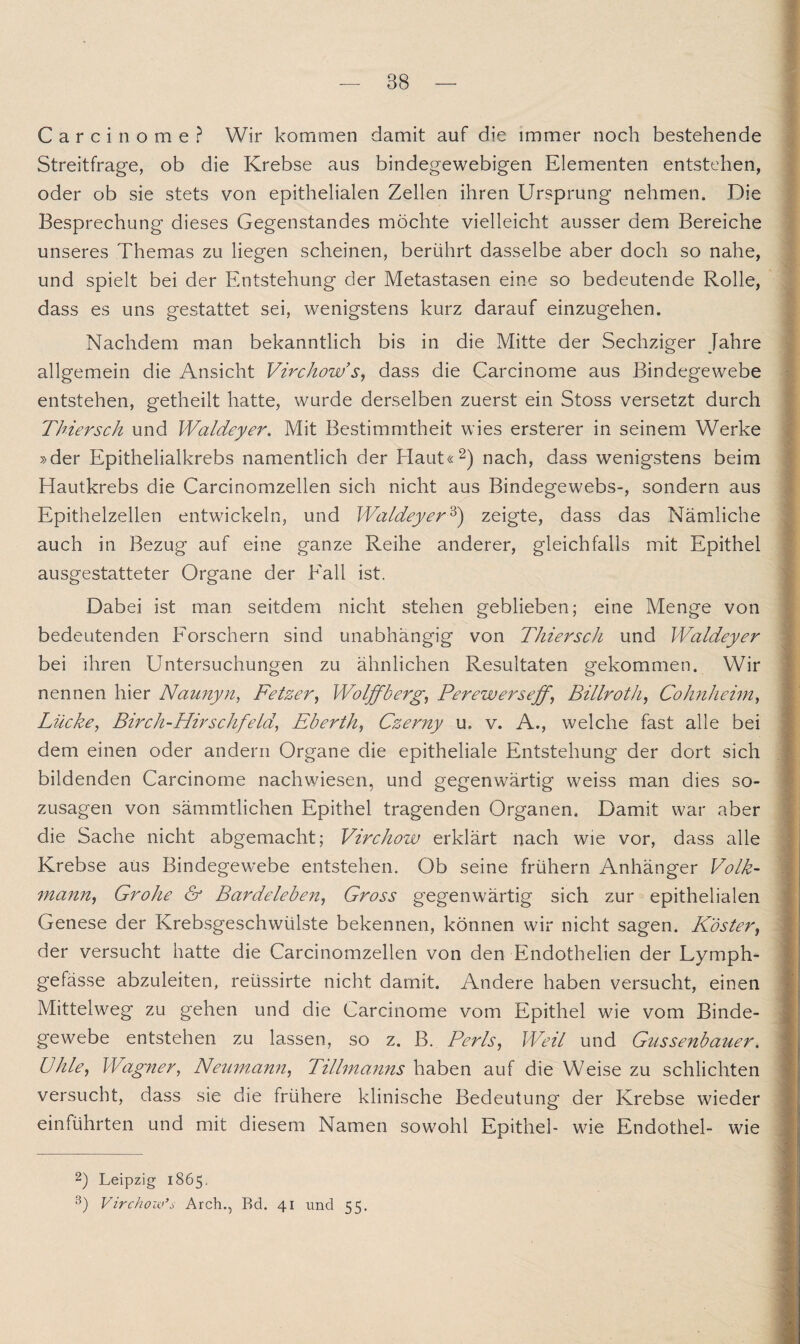 Carcinome? Wir kommen damit auf die immer noch bestehende Streitfrage, ob die Krebse aus bindegewebigen Elementen entstehen, oder ob sie stets von epithelialen Zellen ihren Ursprung nehmen. Die Besprechung dieses Gegenstandes möchte vielleicht ausser dem Bereiche unseres Themas zu liegen scheinen, berührt dasselbe aber doch so nahe, und spielt bei der Entstehung der Metastasen eine so bedeutende Rolle, dass es uns gestattet sei, wenigstens kurz darauf einzugehen. Nachdem man bekanntlich bis in die Mitte der Sechziger Jahre allgemein die Ansicht Virchow’s, dass die Carcinome aus Bindegewebe entstehen, getheilt hatte, wurde derselben zuerst ein Stoss versetzt durch Thiersch und Waldeyer. Mit Bestimmtheit wies ersterer in seinem Werke »der Epithelialkrebs namentlich der Haut«2) nach, dass wenigstens beim Hautkrebs die Carcinomzellen sich nicht aus Bindegewebs-, sondern aus Epithelzellen entwickeln, und Waldeyer3) zeigte, dass das Nämliche auch in Bezug auf eine ganze Reihe anderer, gleichfalls mit Epithel ausgestatteter Organe der Fall ist. Dabei ist man seitdem nicht stehen geblieben; eine Menge von bedeutenden Forschern sind unabhängig von Thiersch und Waldeyer bei ihren Untersuchungen zu ähnlichen Resultaten gekommen. Wir nennen hier Naunyn, Fetzer, Wolffberg, Perewerseff\ Billrot h, Cohnheim, Lücke, Birch-Hirschfeld, Eberth, Czerny u. v. A., welche fast alle bei dem einen oder andern Organe die epitheliale Entstehung der dort sich bildenden Carcinome nachwiesen, und gegenwärtig weiss man dies so- Zusagen von sämmtlichen Epithel tragenden Organen. Damit war aber die Sache nicht abgemacht; Virchow erklärt nach wrie vor, dass alle Krebse aus Bindegewebe entstehen. Ob seine frühem Anhänger Volk- mann, Grolle & Bardeleben, Gross gegenwärtig sich zur epithelialen Genese der Krebsgeschwülste bekennen, können wir nicht sagen. Köster, der versucht hatte die Carcinomzellen von den Endothelien der Lymph- gefässe abzuleiten, reüssirte nicht damit. Andere haben versucht, einen Mittelweg zu gehen und die Carcinome vom Epithel wie vom Binde¬ gewebe entstehen zu lassen, so z. B. Perls, Weil und Glissenbauer. ühie, Wagner, Neumann, Tillmanns haben auf die Weise zu schlichten versucht, dass sie die frühere klinische Bedeutung der Krebse wieder einführten und mit diesem Namen sowohl Epithel- wie Endothel- wie 2) Leipzig 1865. 3) Virchow’s Arch., Rd. 41 und 55.