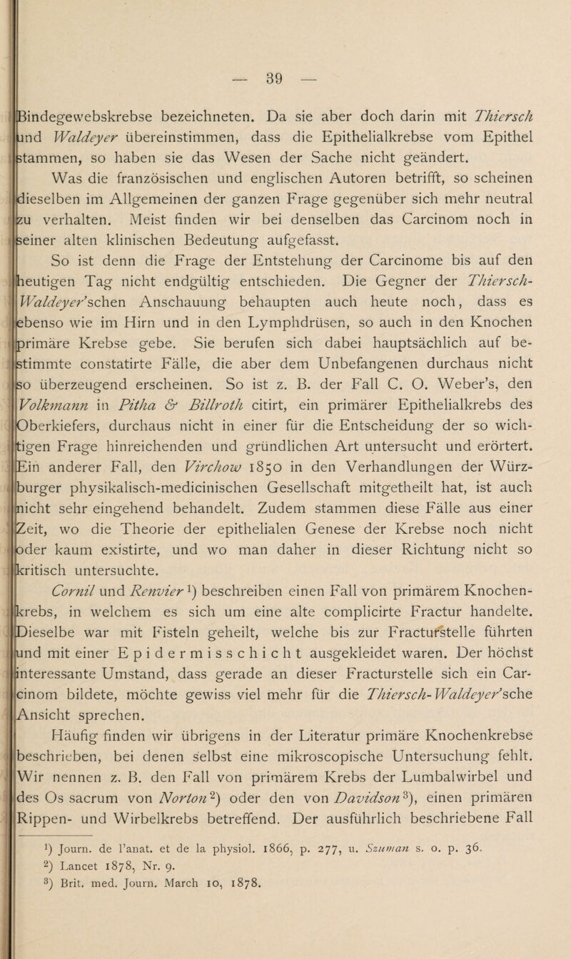 Bindegewebskrebse bezeichneten. Da sie aber doch darin mit Thiersch jnd Waldeyer übereinstimmen, dass die Epithelialkrebse vom Epithel stammen, so haben sie das Wesen der Sache nicht geändert. Was die französischen und englischen Autoren betrifft, so scheinen dieselben im Allgemeinen der ganzen Frage gegenüber sich mehr neutral eu verhalten. Meist finden wir bei denselben das Carcinom noch in seiner alten klinischen Bedeutung aufgefasst. So ist denn die Frage der Entstehung der Carcinome bis auf den heutigen Tag nicht endgültig entschieden. Die Gegner der Thiersch- Waldeyer sehen Anschauung behaupten auch heute noch, dass es ebenso wie im Hirn und in den Lymphdrüsen, so auch in den Knochen primäre Krebse gebe. Sie berufen sich dabei hauptsächlich auf be¬ stimmte constatirte Fälle, die aber dem Unbefangenen durchaus nicht so überzeugend erscheinen. So ist z. B. der Fall C. O. Weber’s, den Volkmann in Pitha & Billroth citirt, ein primärer Epithelialkrebs des Oberkiefers, durchaus nicht in einer für die Entscheidung der so wich- j tigen Frage hinreichenden und gründlichen Art untersucht und erörtert. Ein anderer Fall, den Virchow 1850 in den Verhandlungen der Würz¬ burger physikalisch-medicinischen Gesellschaft mitgetheilt hat, ist auch {nicht sehr eingehend behandelt. Zudem stammen diese Fälle aus einer Zeit, wo die Theorie der epithelialen Genese der Krebse noch nicht oder kaum existirte, und wo man daher in dieser Richtung nicht so kritisch untersuchte. Cornil und Renvier1) beschreiben einen Fall von primärem Knochen¬ krebs, in welchem es sich um eine alte complicirte Fractur handelte, pieselbe war mit Fisteln geheilt, welche bis zur Fracturstelle führten und mit einer Epidermisschicht ausgekleidet waren. Der höchst interessante Umstand, dass gerade an dieser Fracturstelle sich ein Car¬ cinom bildete, möchte gewiss viel mehr für die Thiersch- Waldeyer sehe Ansicht sprechen. Häufig finden wir übrigens in der Literatur primäre Knochenkrebse beschrieben, bei denen selbst eine mikroscopische Untersuchung fehlt. Wir nennen z. B. den Fall von primärem Krebs der Lumbalwirbel und des Os sacrum von Norton'1 3') oder den von Davidson'6'), einen primären Rippen- und Wirbelkrebs betreffend. Der ausführlich beschriebene Fall !) Journ. de l’anat. et de la physiol. 1866, p. 277? 11 • Szuman s. o. p. 36. 2) Lancet 1878, Nr. 9. 3) Brit. med. Journ. March 10, 1878.