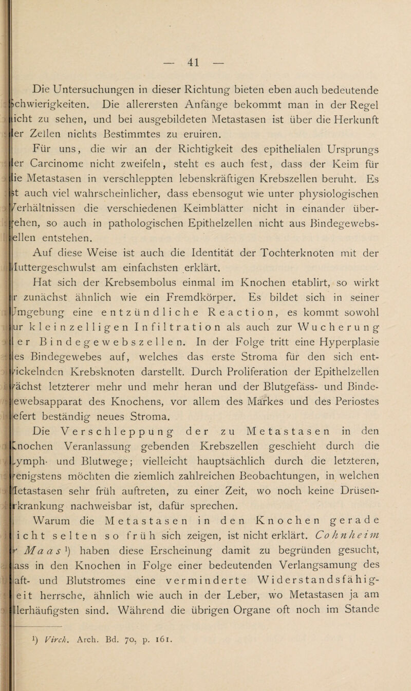 A q s 1 t j •; ) >] 5 ) — 41 — Die Untersuchungen in dieser Richtung bieten eben auch bedeutende »chwierigkeiten. Die allerersten Anfänge bekommt man in der Regel icht zu sehen, und bei ausgebildeten Metastasen ist über die Herkunft er Zellen nichts Bestimmtes zu eruiren. Für uns, die wir an der Richtigkeit des epithelialen Ursprungs er Carcinome nicht zweifeln, steht es auch fest, dass der Keim für fie Metastasen in verschleppten lebenskräftigen Krebszellen beruht. Es ;t auch viel wahrscheinlicher, dass ebensogut wie unter physiologischen Verhältnissen die verschiedenen Keimblätter nicht in einander über- ehen, so auch in pathologischen Epithelzellen nicht aus Bindegewebs- ellen entstehen. Auf diese Weise ist auch die Identität der Tochterknoten mit der Iuttergeschwulst am einfachsten erklärt. Hat sich der Krebsembolus einmal im Knochen etablirt, so wirkt r zunächst ähnlich wie ein Fremdkörper. Es bildet sich in seiner Jmgebung eine entzündliche Reaction, es kommt sowohl ur kleinzelligen Infiltration als auch zur Wucherung er Bindegewebszellen. In der Folge tritt eine Hyperplasie es Bindegewebes auf, welches das erste Stroma für den sich ent¬ wickelnden Krebsknoten darstellt. Durch Proliferation der Epithelzellen nächst letzterer mehr und mehr heran und der Blutgefäss- und Binde- ewebsapparat des Knochens, vor allem des Markes und des Periostes efert beständig neues Stroma. Die Verschleppung der zu Metastasen in den Knochen Veranlassung gebenden Krebszellen geschieht durch die „ymph- und Blutwege; vielleicht hauptsächlich durch die letzteren, fenigstens möchten die ziemlich zahlreichen Beobachtungen, in welchen letastasen sehr früh auftreten, zu einer Zeit, wo noch keine Drüsen- rkrankung nachweisbar ist, dafür sprechen. Warum die Metastasen in den Knochen gerade icht selten so früh sich zeigen, ist nicht erklärt. Co hn he im r Ma a s ]) haben diese Erscheinung damit zu begründen gesucht, ass in den Knochen in Folge einer bedeutenden Verlangsamung des Mt- und Blutstromes eine verminderte Widerstandsfähig¬ en herrsche, ähnlich wie auch in der Leber, wo Metastasen ja am lerhäufigsten sind. Während die übrigen Organe oft noch im Stande p Virch. Arch. Bd. 70, p. 161.