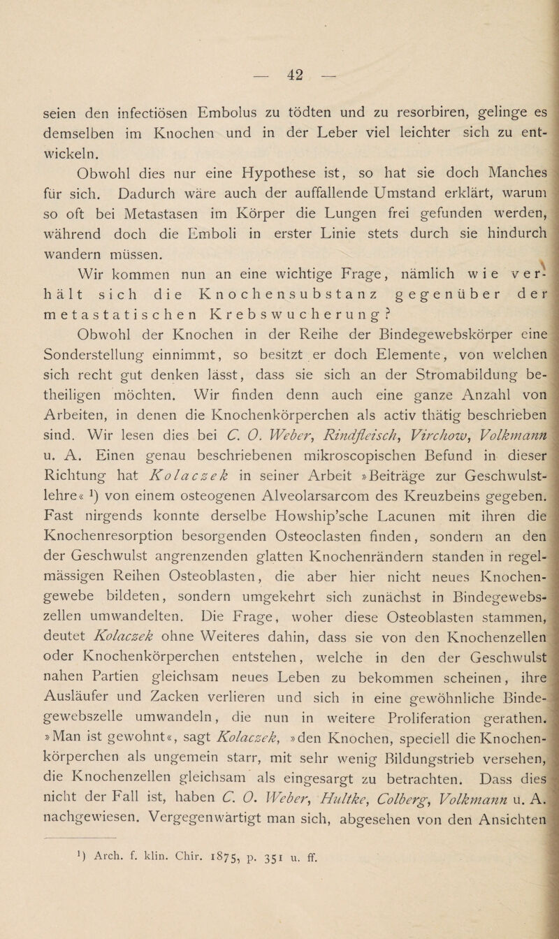 seien den infectiösen Embolus zu tödten und zu resorbiren, gelinge es demselben im Knochen und in der Leber viel leichter sich zu ent¬ wickeln. Obwohl dies nur eine Hypothese ist, so hat sie doch Manches für sich. Dadurch wäre auch der auffallende Umstand erklärt, warum so oft bei Metastasen im Körper die Lungen frei gefunden werden, während doch die Emboli in erster Linie stets durch sie hindurch wandern müssen. Wir kommen nun an eine wichtige Lrage, nämlich wie ver¬ hält sich die Knochensubstanz gegenüber der metastatischen Krebswucherung? Obwohl der Knochen in der Reihe der Bindegewebskörper eine Sonderstellung einnimmt, so besitzt er doch Elemente, von welchen sich recht gut denken lässt, dass sie sich an der Stromabildung be- ; theiligen möchten. Wir finden denn auch eine ganze Anzahl von Arbeiten, in denen die Knochenkörperchen als activ thätig beschrieben sind. Wir lesen dies bei C. 0. Weber, Rindfleisch, Virchow, Volkmann u. A. Einen genau beschriebenen mikroscopischen Befund in dieser Richtung hat Kolaczek in seiner Arbeit »Beiträge zur Geschwulst¬ lehre« !) von einem osteogenen Alveolarsarcom des Kreuzbeins gegeben. Fast nirgends konnte derselbe Howship’sche Lacunen mit ihren die Knochenresorption besorgenden Osteoclasten finden, sondern an den der Geschwulst angrenzenden glatten Knochenrändern standen in regel¬ mässigen Reihen Osteoblasten, die aber hier nicht neues Knochen¬ gewebe bildeten, sondern umgekehrt sich zunächst in Bindegewebs¬ zellen umwandelten. Die Frage, woher diese Osteoblasten stammen, deutet Kolaczek ohne Weiteres dahin, dass sie von den Knochenzellen oder Knochenkörperchen entstehen, welche in den der Geschwulst nahen Partien gleichsam neues Leben zu bekommen scheinen, ihre Ausläufer und Zacken verlieren und sich in eine gewöhnliche Binde- gewebszelle umwandeln, die nun in weitere Proliferation gerathen. »Man ist gewohnt«, sagt Kolaczek, »den Knochen, speciell die Knochen¬ körperchen als ungemein starr, mit sehr wenig Bildungstrieb versehen, die Knochenzellen gleichsam als eingesargt zu betrachten. Dass dies nicht der Fall ist, haben C. 0. Weber, Hultke, Colberg, Volkmann u. A. nachgewiesen. Vergegenwärtigt man sich, abgesehen von den Ansichten J) Arch. f. klin. Chir. 1875, p. 351 u. ff.