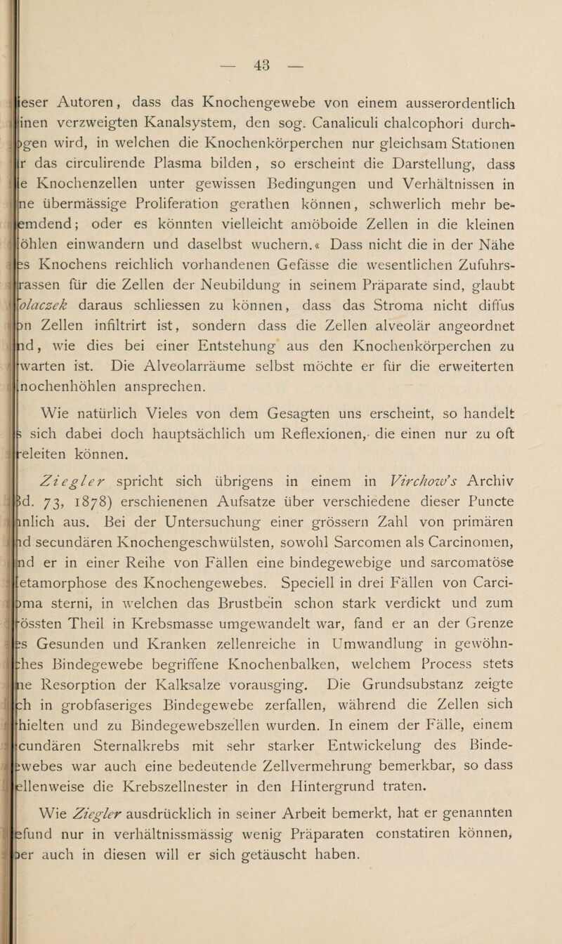 eser Autoren, dass das Knochengewebe von einem ausserordentlich inen verzweigten Kanalsystem, den sog. Canaliculi chalcophori durch- >gen wird, in welchen die Knochenkörperchen nur gleichsam Stationen r das circulirende Plasma bilden, so erscheint die Darstellung, dass e Knochenzellen unter gewissen Bedingungen und Verhältnissen in ne übermässige Proliferation gerathen können, schwerlich mehr be¬ findend; oder es könnten vielleicht amöboide Zellen in die kleinen öhlen einwandern und daselbst wuchern.« Dass nicht die in der Nähe : ^s Knochens reichlich vorhandenen Gefässe die wesentlichen Zufuhrs¬ rassen für die Zellen der Neubildung in seinem Präparate sind, glaubt ’olaczek daraus schliessen zu können, dass das Stroma nicht diffus )n Zellen infiltrirt ist, sondern dass die Zellen alveolär angeordnet id, wie dies bei einer Entstehung aus den Knochenkörperchen zu warten ist. Die Alveolarräume selbst möchte er für die erweiterten nochenhöhlen ansprechen. Wie natürlich Vieles von dem Gesagten uns erscheint, so handelt ? sich dabei doch hauptsächlich um Reflexionen,- die einen nur zu oft releiten können. \ ti \ -1 | 1 Ziegler spricht sich übrigens in einem in Virchow’s Archiv >d. 73, 1878) erschienenen Aufsatze über verschiedene dieser Puncte inlich aus. Bei der Untersuchung einer grossem Zahl von primären ;id secundären Knochengeschwülsten, sowohl Sarcomen als Carcinomen, nd er in einer Reihe von Fällen eine bindegewebige und sarcomatöse etamorphose des Knochengewebes. Speciell in drei Fällen von Carci- )ma sterni, in welchen das Brustbein schon stark verdickt und zum ■Össten Theil in Krebsmasse umgewandelt war, fand er an der Grenze ?s Gesunden und Kranken zellenreiche in Umwandlung in gewöhn¬ tes Bindegewebe begriffene Knochenbalken, welchem Process stets ne Resorption der Kalksalze vorausging. Die Grundsubstanz zeigte :h in grobfaseriges Bindegewebe zerfallen, während die Zellen sich hielten und zu Bindegewebszellen wurden. In einem der Fälle, einem cundären Sternalkrebs mit sehr starker Entwickelung des Binde- ^webes war auch eine bedeutende Zellvermehrung bemerkbar, so dass ellenweise die Krebszellnester in den Hintergrund traten. Wie Ziegler ausdrücklich in seiner Arbeit bemerkt, hat er genannten bfund nur in verhältnissmässig wenig Präparaten constatiren können, Der auch in diesen will er sich getäuscht haben.