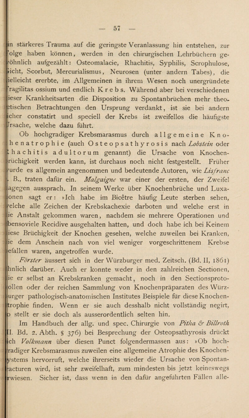 n stärkeres Trauma auf die geringste Veranlassung hin entstehen, zur I ‘olge haben können, werden in den chirurgischen Lehrbüchern ge- röhnlich aufgezählt: Osteomalacie, Rhachitis, Syphilis, Scrophulose, licht, Scorbut, Mercurialismus, Neurosen (unter andern Tabes), die ielleicht ererbte, im Allgemeinen in ihrem Wesen noch unergründete ragilitas ossium und endlich Krebs. Während aber bei verschiedenen ieser Krankheitsarten die Disposition zu Spontanbrüchen mehr theo- itischen Betrachtungen den Ursprung verdankt, ist sie bei andern eher constatirt und speciell der Krebs ist zweifellos die häufigste Jrsache, welche dazu führt. Ob hochgradiger Krebsmarasmus durch allgemeine K n o- henatrophie (auch Osteopsathyrosis nach Lobstein oder Khachitis adultorum genannt) die Ursache von Knochen- rüchigkeit werden kann, ist durchaus noch nicht festgestellt. Früher rurde es allgemein angenommen und bedeutende Autoren, wie Lisfranc B., traten dafür ein. Malgaigne war einer der ersten, der Zweifel agegen aussprach. In seinem Werke über Knochenbrüche und Luxa- onen sagt er: »Ich habe im Bicetre häufig Leute sterben sehen, relche alle Zeichen der Krebskachexie darboten und welche erst in ie Anstalt gekommen waren, nachdem sie mehrere Operationen und bensoviele Recidive ausgehalten hatten, und doch habe ich bei Keinem iese Brüchigkeit der Knochen gesehen, welche zuweilen bei Kranken, ie dem Anschein nach von viel weniger vorgeschrittenem Krebse efallen waren, angetroffen wurde. Förster äussert sich in der Würzburger med. Zeitsch. (Bd. II, 1861) hnlich darüber. Auch er konnte weder in den zahlreichen Sectionen, ie er selbst an Krebskranken gemacht, noch in den Sectionsproto- ollen oder der reichen Sammlung von Knochenpräparaten des Würz- urger pathologisch-anatomischen Institutes Beispiele für diese Knochen- trophie finden. Wenn er sie auch desshalb nicht vollständig negirt, 3 stellt er sie doch als ausserordentlich selten hin. Im Handbuch der allg. und spec. Chirurgie von Pitha & Billroth fl. Bd. 2. Abth. § 376) bei Besprechung der Osteopsathyrosis drückt ch Volkmann über diesen Punct folgendermassen aus: »Ob hoch- radiger Krebsmarasmus zuweilen eine allgemeine Atrophie des Knochen- ! ^stems hervorruft, welche ihrerseits wieder die Ursache von Spontan- •acturen wird, ist sehr zweifelhaft, zum mindesten bis jetzt keineswegs rwiesen. Sicher ist, dass wenn in den dafür angeführten Fällen alle-