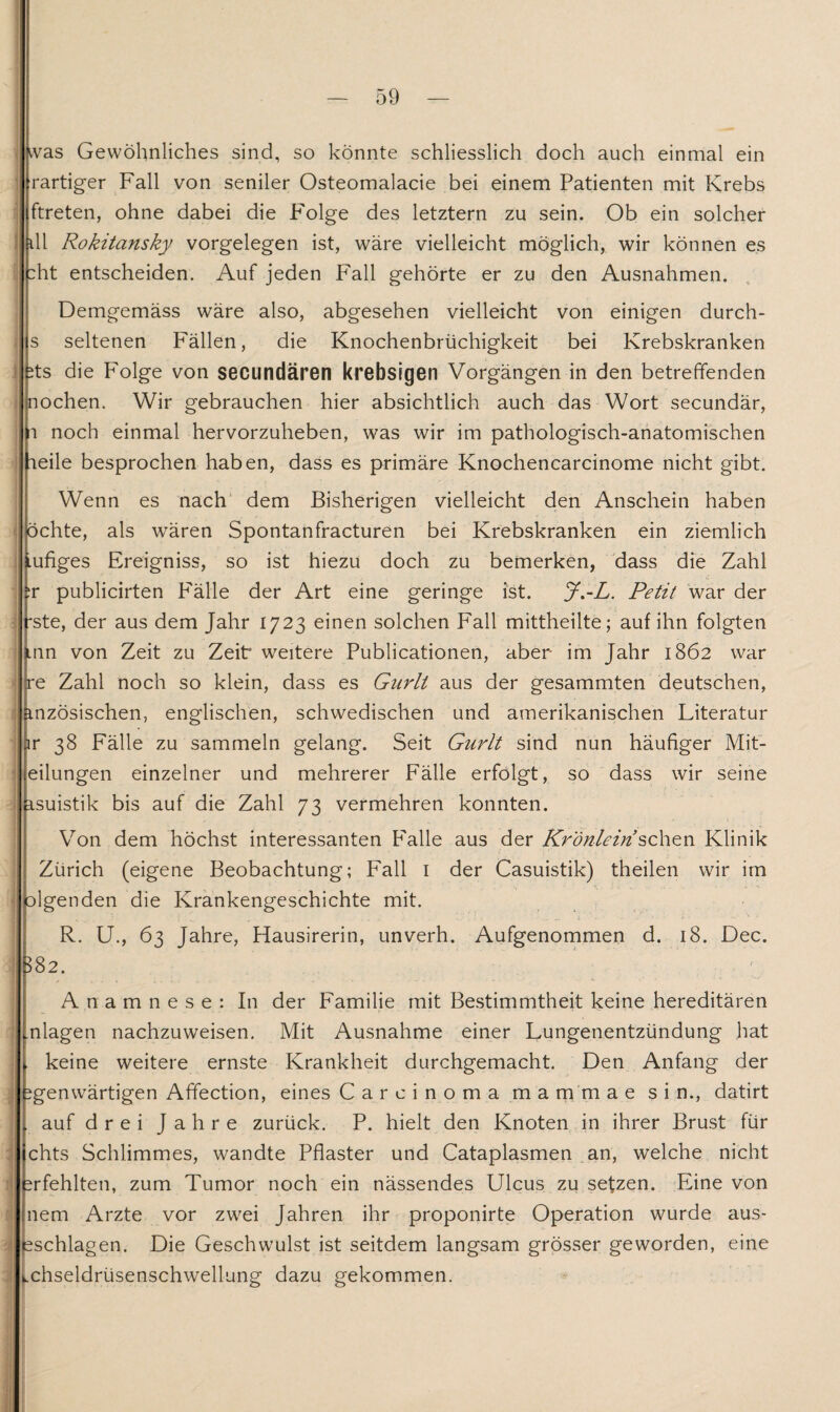 « i 1 \ i A $ i i was Gewöhnliches sind, so könnte schliesslich doch auch einmal ein rartiger Fall von seniler Osteomalacie bei einem Patienten mit Krebs ftreten, ohne dabei die Folge des letztem zu sein. Ob ein solcher ill Rokitansky Vorgelegen ist, wäre vielleicht möglich, wir können es :ht entscheiden. Auf jeden Fall gehörte er zu den Ausnahmen. Demgemäss wäre also, abgesehen vielleicht von einigen durch- s seltenen Fällen, die Knochenbrüchigkeit bei Krebskranken ;ts die Folge von secundären krebsigen Vorgängen in den betreffenden jiochen. Wir gebrauchen hier absichtlich auch das Wort secundär, ri noch einmal hervorzuheben, was wir im pathologisch-anatomischen fieile besprochen haben, dass es primäre Knochencarcinome nicht gibt. Wenn es nach dem Bisherigen vielleicht den Anschein haben öchte, als wären Spontanfracturen bei Krebskranken ein ziemlich Lufiges Ereigniss, so ist hiezu doch zu bemerken, dass die Zahl tr publicirten Fälle der Art eine geringe ist. J.-L. Petit war der rste, der aus dem Jahr 1723 einen solchen Fall mittheilte; auf ihn folgten tnn von Zeit zu Zeit* weitere Publicationen, aber im Jahr 1862 war xe Zahl noch so klein, dass es Gnrli aus der gesammten deutschen, anzösischen, englischen, schwedischen und amerikanischen Literatur r 38 Fälle zu sammeln gelang. Seit Gurlt sind nun häufiger Mit¬ teilungen einzelner und mehrerer Fälle erfolgt, so dass wir seine isuistik bis auf die Zahl 73 vermehren konnten. Von dem höchst interessanten Falle aus der Krönlein sehen Klinik Zürich (eigene Beobachtung; Fall 1 der Casuistik) theilen wir im olgenden die Krankengeschichte mit. R. U., 63 Jahre, Hausirerin, unverh. Aufgenommen d. 18. Dec. 582. Anamnese: In der Familie mit Bestimmtheit keine hereditären nlagen nachzuweisen. Mit Ausnahme einer Lungenentzündung hat . keine weitere ernste Krankheit durchgemacht. Den Anfang der ^genwärtigen Affection, eines Carcinoma m a m m a e sin., datirt . auf drei Jahre zurück. P. hielt den Knoten in ihrer Brust für chts Schlimmes, wandte Pflaster und Cataplasmen an, welche nicht irfehlten, zum Tumor noch ein nässendes Ulcus zu setzen. Eine von nem Arzte vor zwei Jahren ihr proponirte Operation wurde aus- sschlagen. Die Geschwulst ist seitdem langsam grösser geworden, eine .chseldrüsenschwellung dazu gekommen.