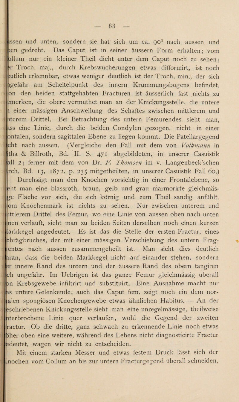 issen und unten, sondern sie hat sich um ca. 90° nach aussen und )en gedreht. Das Caput ist in seiner äussern Form erhalten; vom :>llum nur ein kleiner Theil dicht unter dem Caput noch zu sehen; tr Troch. maj., durch Krebswucherungen etwas difformirt, ist noch mtlich erkennbar, etwas weniger deutlich ist der Troch. min., der sich igefähr am Scheitelpunkt des innern Krümmungsbogens befindet, on den beiden stattgehabten Fracturen ist äusserlich fast nichts zu ^merken, die obere vermuthet man an der Knickungsstelle, die untere 1 einer mässigen Anschwellung des Schaftes zwischen mittlerem und iterem Drittel. Bei Betrachtung des untern Femurendes sieht man, iss eine Linie, durch die beiden Condylen gezogen, nicht in einer Dntalen, sondern sagittalen Ebene zu liegen kommt. Die Patellargegend eht nach aussen. (Vergleiche den Fall mit dem von Volkmann in tha & Billroth, Bd. II. S. 471 abgebildeten, in unserer Casuistik all 2; ferner mit dem von Dr. F. Thomsen im v. Langenbeck’schen ^ch. Bd. 13, 1872. p. 235 mitgetheilten, in unserer Casuistik Fall 60.) Durchsägt man den Knochen vorsichtig in einer Frontalebene, so eht man eine blassroth, braun, gelb und grau marmorirte gleichmäs- ge Fläche vor sich, die sich körnig und zum Theil sandig anfühlt, om Knochenmark ist nichts zu sehen. Nur zwischen unterem und ittlerem Drittel des Femur, wo eine Linie von aussen oben nach unten nen verläuft, sieht man zu beiden Seiten derselben noch einen kurzen ’arkkegel angedeutet. Es ist das die Stelle der ersten Fractur, eines |:hrägbruches, der mit einer mässigen Verschiebung des untern Frag- entes nach aussen zusammengeheilt ist. Man sieht dies deutlich 1 iran, dass die beiden Markkegel nicht auf einander stehen, sondern *r innere Rand des untern und der äussere Rand des obern tangiren ch ungefähr. Im Uebrigen ist das ganze Femur gleichmässig überall : m Krebsgewebe infiltrirt und substituirt. Eine Ausnahme macht nur j is untere Gelenkende; auch das Caput fern, zeigt noch ein dem nor- alen spongiösen Knochengewebe etwas ähnlichen Habitus. — An der ; ^schriebenen Knickungsstelle sieht man eine unregelmässige, theilweise iterbrochene Linie quer verlaufen, wohl die Gegend der zweiten ractur. Ob die dritte, ganz schwach zu erkennende Linie noch etwas öher oben eine weitere, während des Lebens nicht diagnosticirte Fractur ; ^deutet, wagen wir nicht zu entscheiden. Mit einem starken Messer und etwas festem Druck lässt sich der | mochen vom Collum an bis zur untern Fracturgegend überall schneiden,