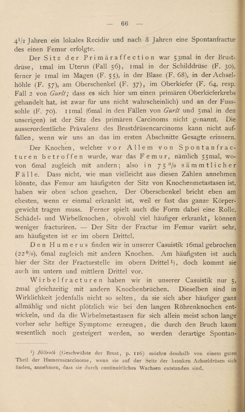 4V2 Jahren ein lokales Recidiv und nach 8 Jahren eine Spontanfractur des einen Femur erfolgte. Der Sitz der Primäraffection war 53mal in der Brust¬ drüse, imal im Uterus (Fall 56), imal in der Schilddrüse (F. 30), ferner je imal im Magen (F. 55), in der Blase (F. 68), in der Achsel¬ höhle (F. 57), am Oberschenkel (F. 37), im Oberkiefer (F. 64, resp. Fall 2 von Gurlt; dass es sich hier um einen primären Oberkieferkrebs gehandelt hat, ist zwar für uns nicht wahrscheinlich) und an der Puss- sohle (F. 70). nmal (6mal in den Fällen von Gurlt und 5mal in den unserigen) ist der Sitz des primären Carcinoms nicht genannt. Die ausserordentliche Prävalenz des Brustdrüsencarcinoms kann nicht auf¬ fallen , wenn wir uns an das im ersten Abschnitte Gesagte erinnern. Der Knochen, welcher vor Allem von Spontanfrac¬ tur en betroffen wurde, war das Femur, nämlich 55mal, wo¬ von 6mal zugleich mit andern 5 also in 75 °/o sämmtlicher Fälle. Dass nicht, wie man vielleicht aus diesen Zahlen annehmen könnte, das P'emur am häufigsten der Sitz von Knochenmetastasen ist, haben wir oben schon gesehen. Der Oberschenkel bricht eben am ehesten, wenn er einmal erkrankt ist, weil er fast das ganze Körper¬ gewicht tragen muss. Ferner spielt auch die Form dabei eine Rolle. Schädel- und Wirbelknochen, obwohl viel häufiger erkrankt, können weniger fracturiren. — Der Sitz der Fractur im Femur variirt sehr, am häufigsten ist er im obern Drittel. Den Humerus finden wir in unserer Casuistik iömal gebrochen (22 °/o), 6mal zugleich mit andern Knochen. Am häufigsten ist auch hier der Sitz der Fracturstelle im obern Drittel1), doch kommt sie auch im untern und mittlern Drittel vor. Wirbelfracturen haben wir in unserer Casuistik nur 5, 2mal gleichzeitig mit andern Knochenbrüchen. Dieselben sind in Wirklichkeit jedenfalls nicht so selten, da sie sich aber häufiger ganz allmählig und nicht plötzlich wie bei den langen Röhrenknochen ent¬ wickeln, und da die Wirbelmetastasen für sich allein meist schon lange vorher sehr heftige Symptome erzeugen, die durch den Bruch kaum wesentlich noch gesteigert werden, so werden derartige Spontan- *) Billroth (Geschwülste der Brust, p. 116) möchte desshalb von einem guten Tlieil der Humeruscarcinome, wenn sie auf der Seite der kranken Achseldrüsen sich finden, annehmen, dass sie durch continuirliches Wachsen entstanden sind.