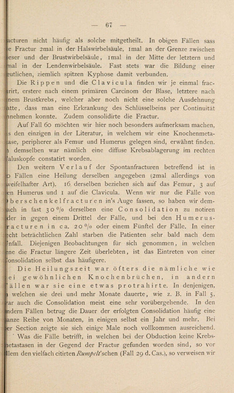 icturen nicht häufig als solche mitgetheilt. In obigen Fällen sass e Fractur 2mal in der Halswirbelsäule, imal an der Grenze zwischen eser und der Brustwirbelsäule, imal in der Mitte der letztem und nal in der Lendenwirbelsäule. Fast stets war die Bildung einer gütlichen, ziemlich spitzen Kyphose damit verbunden. Die Rippen und die C 1 a v i c u 1 a finden wir je einmal frac- rirt, erstere nach einem primären Carcinom der Blase, letztere nach nem Brustkrebs, welcher aber noch nicht eine solche Ausdehnung itte, dass man eine Erkrankung des Schlüsselbeins per Continuität mehmen konnte. Zudem consolidirte die Fractur. Auf Fall 6o möchten wir hier noch besonders aufmerksam machen, s den einzigen in der Literatur, in welchem wir eine Knochenmeta- ase, peripherer als Femur und Humerus gelegen sind, erwähnt finden, l demselben war nämlich eine diffuse Krebsablagerung im rechten aluskopfe constatirt worden. Den weitern Verlauf der Spontanfracturen betreffend ist in 3 Fällen eine Heilung derselben angegeben (2mal allerdings von veifelhafter Art). 16 derselben beziehen sich auf das Femur, 3 auf sn Humerus und 1 auf die Clavicula. Wenn wir nur die Fälle von bersch enkelfracturen in’s Auge fassen, so haben wir dem- ach in fast 3 o °/o derselben eine Consolidation zu notiren der in gegen einem Drittel der Fälle, und bei den Humerus- racturen in ca. 20°/o oder einem Fünftel der Fälle. In einer ;cht beträchtlichen Zahl starben die Patienten sehr bald nach dem nfall. Diejenigen Beobachtungen für sich genommen, in welchen :ne die Fractur längere Zeit überlebten, ist das Eintreten von einer onsolidation selbst das häufigere. Die Heilungszeit war öfters die nämliche wie ei gewöhnlichen Knochenbrüchen, in andern ällen war sie eine etwas protrahirte. In denjenigen, l welchen sie drei und mehr Monate dauerte, wie z. B. in Fall 5, ar auch die Consolidation meist eine sehr vorübergehende. In den adern Fällen betrug die Dauer der erfolgten Consolidation häufig eine anze Reihe von Monaten, in einigen selbst ein Jahr und mehr. Bei er Section zeigte sie sich einige Male noch vollkommen ausreichend. Was die Fälle betrifft, in welchen bei der Obduction keine Krebs- letastasen in der Gegend der Fractur gefunden worden sind, so vor lern den vielfach citirten Rumpelt’sehen (Fall 29 d. Cas.), so verweisen wir