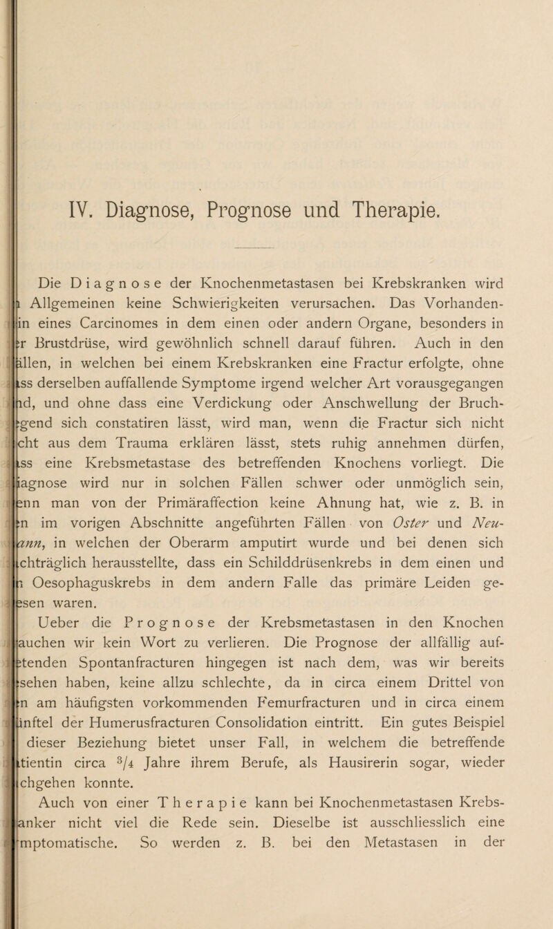 'WT~—- .ag“- ■■-rnr ywf ■—TTT IV. Diagnose, Prognose und Therapie. Die Diagnose der Knochenmetastasen bei Krebskranken wird Allgemeinen keine Schwierigkeiten verursachen. Das Vorhanden¬ in eines Carcinomes in dem einen oder andern Organe, besonders in :r Brustdrüse, wird gewöhnlich schnell darauf führen. Auch in den dien, in welchen bei einem Krebskranken eine Fractur erfolgte, ohne ,ss derselben auffallende Symptome irgend welcher Art vorausgegangen ld, und ohne dass eine Verdickung oder Anschwellung der Bruch- gend sich constatiren lässt, wird man, wenn die Fractur sich nicht cht aus dem Trauma erklären lässt, stets ruhig annehmen dürfen, .ss eine Krebsmetastase des betreffenden Knochens vorliegt. Die agnose wird nur in solchen Fällen schwer oder unmöglich sein, snn man von der Primäraffection keine Ahnung hat, wie z. B. in n im vorigen Abschnitte angeführten Fällen von Oster und Neu- ann, in weichen der Oberarm amputirt wurde und bei denen sich chträglich herausstellte, dass ein Schilddrüsenkrebs in dem einen und i Oesophaguskrebs in dem andern Falle das primäre Leiden ge- isen waren. Ueber die Prognose der Krebsmetastasen in den Knochen auchen wir kein Wort zu verlieren. Die Prognose der allfällig auf- itenden Spontanfracturen hingegen ist nach dem, was wir bereits sehen haben, keine allzu schlechte, da in circa einem Drittel von n am häufigsten vorkommenden FTmurfracturen und in circa einem inftel der Humerusfracturen Consolidation eintritt. Ein gutes Beispiel dieser Beziehung bietet unser Fall, in welchem die betreffende .tientin circa 3/4 Jahre ihrem Berufe, als Hausirerin sogar, wieder chgehen konnte. Auch von einer Therapie kann bei Knochenmetastasen Krebs¬ anker nicht viel die Rede sein. Dieselbe ist ausschliesslich eine mptomatische. So werden z. B. bei den Metastasen in der