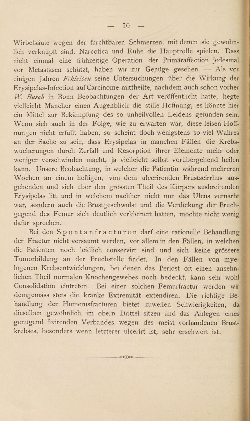 Wirbelsäule wegen der furchtbaren Schmerzen, mit denen sie gewöhn¬ lich verknüpft sind, Narcotica und Ruhe die Hauptrolle spielen. Dass nicht einmal eine frühzeitige Operation der Primäraffection jedesmal vor Metastasen schützt, haben wir zur Genüge gesehen. — Als vor einigen Jahren Fehleisen seine Untersuchungen über die Wirkung der Erysipelas-Infection auf Carcinome mittheilte, nachdem auch schon vorher W. Busch in Bonn Beobachtungen der Art veröffentlicht hatte, hegte vielleicht Mancher einen Augenblick die stille Hoffnung, es könnte hier ein Mittel zur Bekämpfung des so unheilvollen Leidens gefunden sein. Wenn sich auch in der Folge, wie zu erwarten war, diese leisen Hoff¬ nungen nicht erfüllt haben, so scheint doch wenigstens so viel Wahres an der Sache zu sein, dass Erysipelas in manchen Fällen die Krebs¬ wucherungen durch Zerfall und Resorption ihrer Elemente mehr oder weniger verschwinden macht, ja vielleicht selbst vorübergehend heilen kann. Unsere Beobachtung, in welcher die Patientin während mehreren Wochen an einem heftigen, von dem ulcerirenden Brustscirrhus aus¬ gehenden und sich über den grössten Theil des Körpers ausbreitenden Erysipelas litt und in welchem nachher nicht nur das Ulcus vernarbt war, sondern auch die Brustgeschwulst und die Verdickung der Bruch¬ gegend des Femur sich deutlich verkleinert hatten, möchte nicht wenig dafür sprechen. Bei den Spontanfracturen darf eine rationelle Behandlung der Fractur nicht versäumt werden, vor allem in den Fällen, in welchen die Patienten noch leidlich conservirt sind und sich keine grössere Tumorbildung an der Bruchstelle findet. In den Fällen von mye¬ logenen Krebsentwicklungen, bei denen das Periost oft einen ansehn¬ lichen Theil normalen Knochengewebes noch bedeckt, kann sehr wohl Consolidation eintreten. Bei einer solchen Femurfractur werden wir demgemäss stets die kranke Extremität extendiren. Die richtige Be¬ handlung der Humerusfracturen bietet zuweilen Schwierigkeiten, da dieselben gewöhnlich im obern Drittel sitzen und das Anlegen eines genügend fixirenden Verbandes wegen des meist vorhandenen Brust¬ krebses, besonders wenn letzterer ulcerirt ist, sehr erschwert ist.