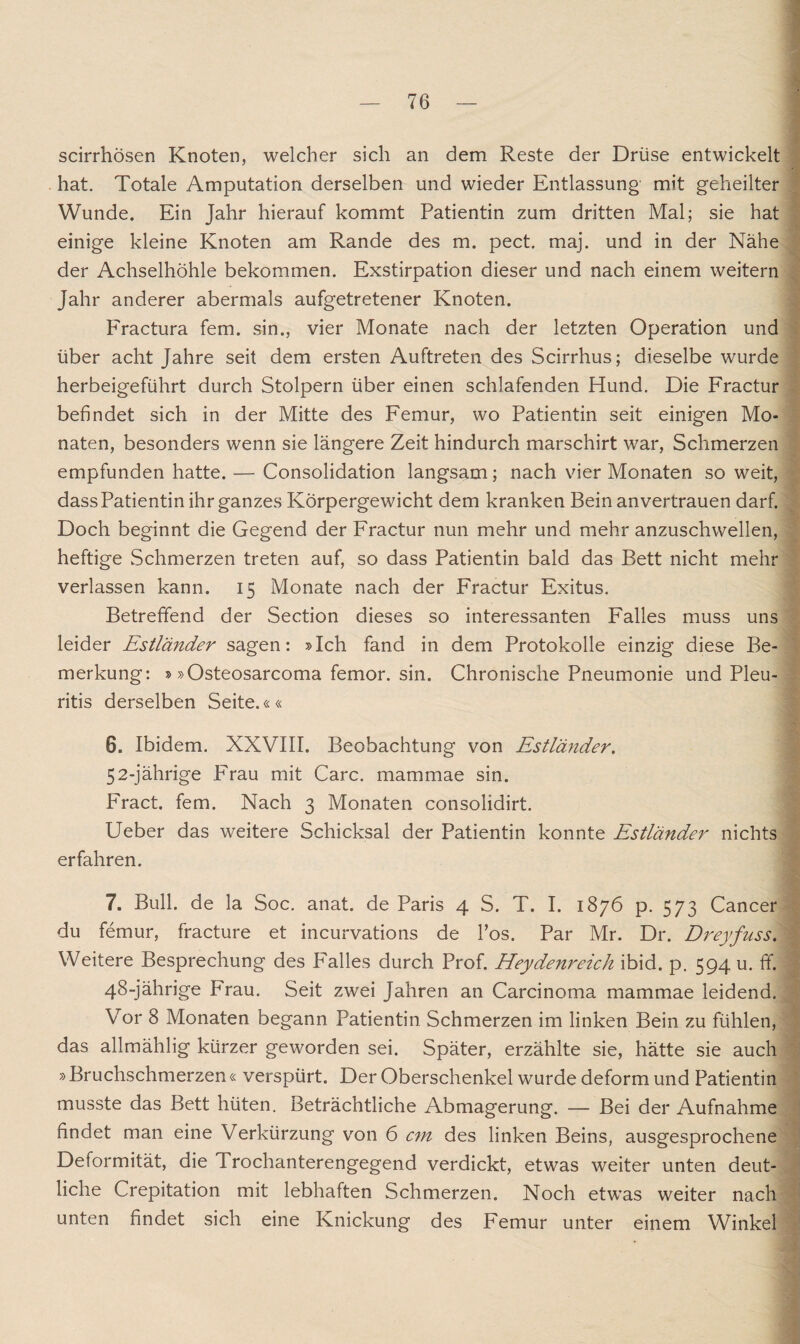 scirrhösen Knoten, welcher sich an dem Reste der Drüse entwickelt hat. Totale Amputation derselben und wieder Entlassung mit geheilter Wunde. Ein Jahr hierauf kommt Patientin zum dritten Mal; sie hat einige kleine Knoten am Rande des m. pect. maj. und in der Nähe der Achselhöhle bekommen. Exstirpation dieser und nach einem weitern Jahr anderer abermals aufgetretener Knoten. Fractura fern, sin., vier Monate nach der letzten Operation und über acht Jahre seit dem ersten Auftreten des Scirrhus; dieselbe wurde herbeigeführt durch Stolpern über einen schlafenden Hund. Die Fractur befindet sich in der Mitte des Femur, wo Patientin seit einigen Mo¬ naten, besonders wenn sie längere Zeit hindurch marschirt war, Schmerzen empfunden hatte. — Consolidation langsam; nach vier Monaten so weit, dass Patientin ihr ganzes Körpergewicht dem kranken Bein anvertrauen darf. Doch beginnt die Gegend der Fractur nun mehr und mehr anzuschwellen, heftige Schmerzen treten auf, so dass Patientin bald das Bett nicht mehr verlassen kann. 15 Monate nach der Fractur Exitus. Betreffend der Section dieses so interessanten Falles muss uns leider Estländer sagen: »Ich fand in dem Protokolle einzig diese Be¬ merkung: »»Osteosarcoma femor. sin. Chronische Pneumonie und Pleu¬ ritis derselben Seite.«« 6. Ibidem. XXVIII. Beobachtung von Estländer. 52-jährige Frau mit Care, mammae sin. Fract. fern. Nach 3 Monaten consolidirt. Ueber das weitere Schicksal der Patientin konnte Estländer nichts erfahren. 7. Bull, de la Soc. anat. de Paris 4 S. T. I. 1876 p. 573 Cancer du femur, fracture et incurvations de Pos. Par Mr. Dr. Dreyfuss. Weitere Besprechung des Falles durch Prof. Heydenreich ibid. p. 594 u. ff. 48-jährige Frau. Seit zwei Jahren an Carcinoma mammae leidend. Vor 8 Monaten begann Patientin Schmerzen im linken Bein zu fühlen, das allmählig kürzer geworden sei. Später, erzählte sie, hätte sie auch »Bruchschmerzen« verspürt. Der Oberschenkel wurde deform und Patientin musste das Bett hüten. Beträchtliche Abmagerung. — Bei der Aufnahme findet man eine Verkürzung von 6 cm des linken Beins, ausgesprochene Deformität, die Trochanterengegend verdickt, etwas weiter unten deut¬ liche Crepitation mit lebhaften Schmerzen. Noch etwas weiter nach unten findet sich eine Knickung des Femur unter einem Winkel