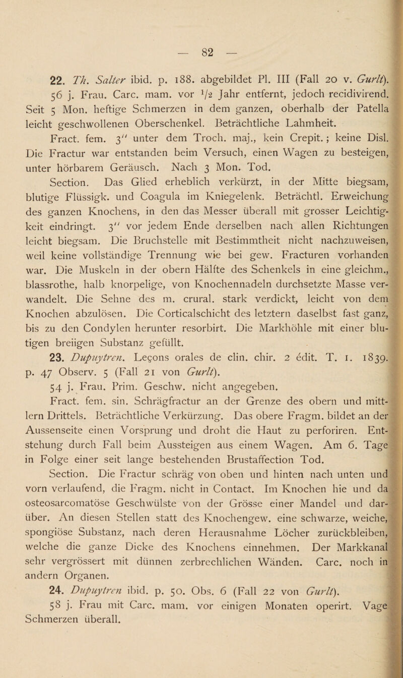 22. Th. Salter ibid. p. 188. abgebildet PI. III (Fall 20 v. Gurlt). 56 j. Frau. Care. mam. vor V2 Jahr entfernt, jedoch recidivirend. Seit 5 Mon. heftige Schmerzen in dem ganzen, oberhalb der Patella leicht geschwollenen Oberschenkel. Beträchtliche Lahmheit. Fract. fern. 3 unter dem Troch. maj., kein Crepit. ; keine Disl. Die Fractur war entstanden beim Versuch, einen Wagen zu besteigen, unter hörbarem Geräusch. Nach 3 Mon. Tod. Section. Das Glied erheblich verkürzt, in der Mitte biegsam, blutige Flüssigk. und Coagula im Kniegelenk. Beträchtl. Erweichung des ganzen Knochens, in den das Messer überall mit grosser Leichtig¬ keit eindringt. 3 vor jedem Ende derselben nach allen Richtungen leicht biegsam. Die Bruchstelle mit Bestimmtheit nicht nachzuweisen, weil keine vollständige Trennung wie bei gew. Fracturen vorhanden war. Die Muskeln in der obern Hälfte des Schenkels in eine gleichm., blassrothe, halb knorpelige, von Knochennadeln durchsetzte Masse ver¬ wandelt. Die Sehne des m. crural. stark verdickt, leicht von dem Knochen abzulösen. Die Corticalschicht des letztem daselbst fast ganz, bis zu den Condylen herunter resorbirt. Die Markhöhle mit einer blu¬ tigen breiigen Substanz gefüllt. 23. Dupuytren. Legons orales de clin. chir. 2 edit. T. 1. 1839. p. 47 Observ. 5 (Fall 21 von Gurlt). 54 j. Prau. Prim. Geschw. nicht angegeben. Fract. fern. sin. Schrägfractur an der Grenze des obern und mitt- lern Drittels. Beträchtliche Verkürzung. Das obere Fragm. bildet an der Aussenseite einen Vorsprung und droht die Plaut zu perforiren. Ent¬ stehung durch Fall beim Aussteigen aus einem Wagen. Am 6. Tage in Folge einer seit lange bestehenden Brustaffection Tod. Section. Die Fractur schräg von oben und hinten nach unten und vorn verlaufend, die P'ragm. nicht in Contact. Im Knochen hie und da osteosarcomatöse Geschwülste von der Grösse einer Mandel und dar¬ über. An diesen Stellen statt des Knochengew. eine schwarze, weiche, spongiöse Substanz, nach deren Herausnahme Löcher Zurückbleiben, welche die ganze Dicke des Knochens einnehmen. Der Markkanal sehr vergrössert mit dünnen zerbrechlichen Wänden. Care, noch in andern Organen. 24. Dupuytren ibid. p. 50. Obs. 6 (Fall 22 von Gurlt). 58 j. Prau mit Care. mam. vor einigen Monaten operirt. Vage Schmerzen überall.