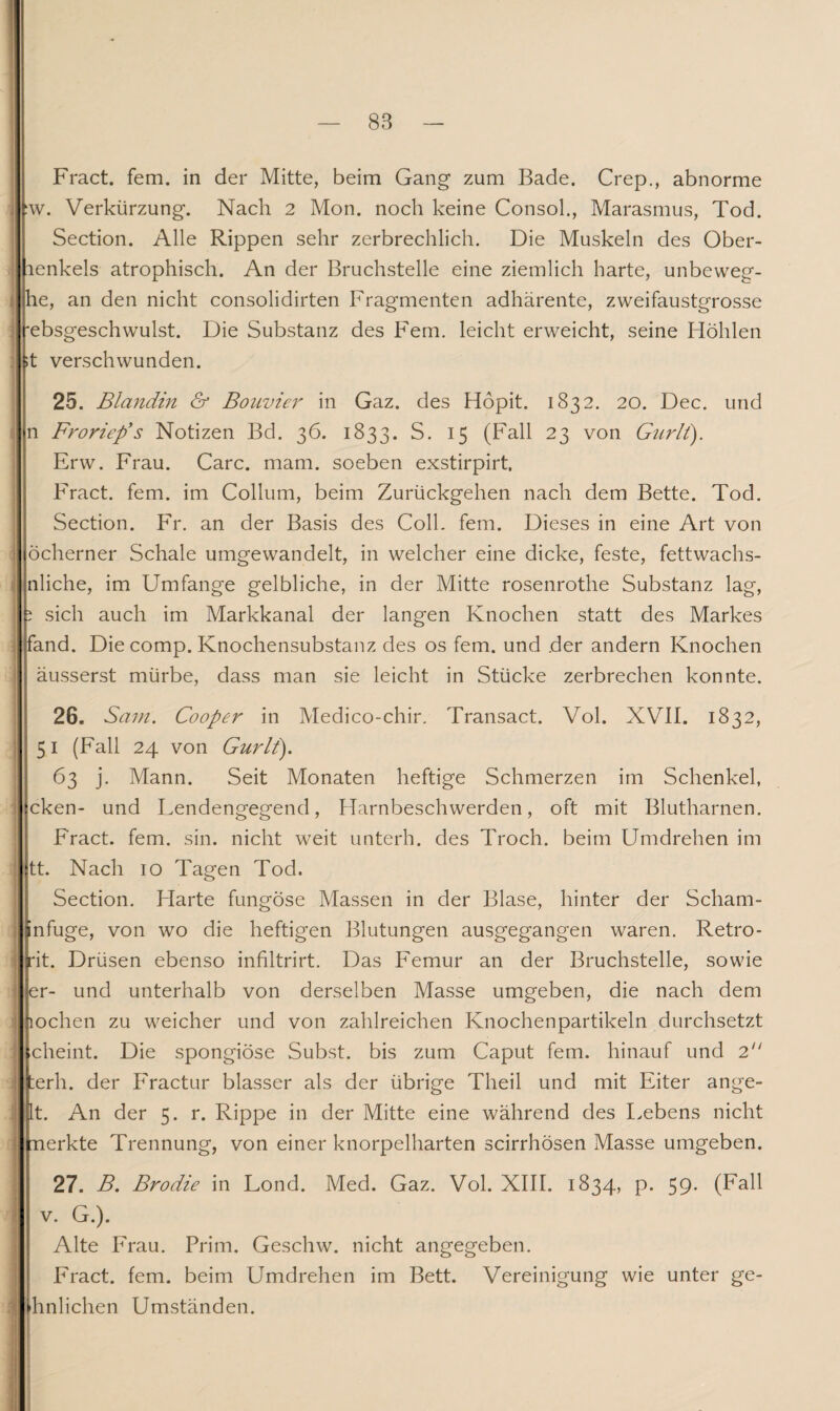 Fract. fern, in der Mitte, beim Gang1 zum Bade. Crep., abnorme :w. Verkürzung. Nach 2 Mon. noch keine Consoh, Marasmus, Tod. Section. Alle Rippen sehr zerbrechlich. Die Muskeln des Ober- lenkels atrophisch. An der Bruchstelle eine ziemlich harte, unbeweg- J he, an den nicht consolidirten Fragmenten adhärente, zweifaustgrosse j 'ebsgeschwulst. Die Substanz des Fern, leicht erweicht, seine Höhlen ;t verschwunden. 25. Blandin & Bolivien in Gaz. des Höpit. 1832. 20. Dec. und n Froriep's Notizen Bd. 36. 1833. S. 15 (Fall 23 von Gurlt). Erw. Frau. Care. mam. soeben exstirpirt, Fract. fern, im Collum, beim Zurückgehen nach dem Bette. Tod. Section. Fr. an der Basis des Coli. fern. Dieses in eine Art von j öcherner Schale umgewandelt, in welcher eine dicke, feste, fettwachs- nliche, im Umfange gelbliche, in der Mitte rosenrothe Substanz lag, i sich auch im Markkanal der langen Knochen statt des Markes fand. Die comp. Knochensubstanz des os fern, und der andern Knochen äusserst mürbe, dass man sie leicht in Stücke zerbrechen konnte. 26. Sam. Cooper in Medico-chir. Transact. Vol. XVII. 1832, 51 (Fall 24 von Gurlt). 63 j. Mann. Seit Monaten heftige Schmerzen im Schenkel, cken- und Lendengegend, Harnbeschwerden, oft mit Blutharnen. Fract. fern. sin. nicht weit unterh. des Troch. beim Umdrehen im tt. Nach 10 Tagen Tod. Section. Harte fungose Massen in der Blase, hinter der Scham- nfuge, von wo die heftigen Blutungen ausgegangen waren. Retro- rit. Drüsen ebenso inhltrirt. Das Femur an der Bruchstelle, sowie er- und unterhalb von derselben Masse umgeben, die nach dem lochen zu weicher und von zahlreichen Knochenpartikeln durchsetzt cheint. Die spongiöse Subst. bis zum Caput fern, hinauf und 2 terh. der Fractur blasser als der übrige Theil und mit Eiter ange¬ lt. An der 5. r. Rippe in der Mitte eine während des Lebens nicht nerkte Trennung, von einer knorpelharten scirrhösen Masse umgeben. 27. B. Brodie in Lond. Med. Gaz. Vol. XIII. 1834, p. 59. (Fall v. G.). Alte Frau. Prim. Geschw. nicht angegeben. Fract. fern, beim Umdrehen im Bett. Vereinigung wie unter ge- hnlichen Umständen.