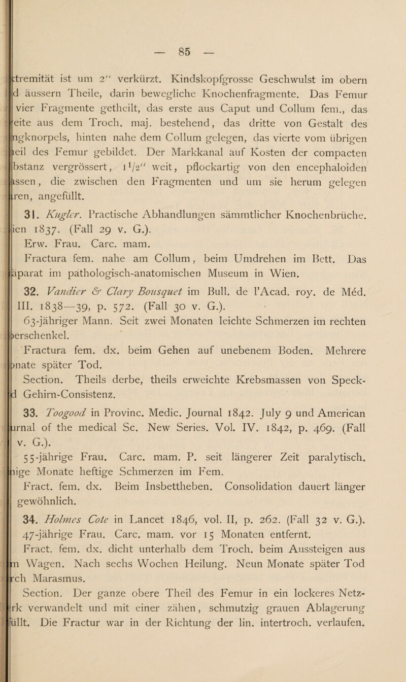 :tremität ist um 2 verkürzt. Kindskopfgrosse Geschwulst im obern d äussern Theile, darin bewegliche Knochenfragmente. Das Femur vier Fragmente getheilt, das erste aus Caput und Collum fern., das eite aus dem Troch. maj. bestehend, das dritte von Gestalt des ngknorpels, hinten nahe dem Collum gelegen, das vierte vom übrigen iteil des Femur gebildet. Der Markkanal auf Kosten der compacten bstanz vergrössert, D/A weit, pflockartig von den encephaloiden issen, die zwischen den Fragmenten und um sie herum gelegen ren, angefüllt. 31. Kugler. Practische Abhandlungen sämmtlicher Knochenbrüche, ien 1837. (Fall 29 v. G.). Erw. Frau. Care. mam. Fractura fern, nahe am Collum, beim Umdrehen im Bett. Das äparat im pathologisch-anatomischen Museum in Wien. 32. Vandier & Clary Bousquet im Bull, de l’Acad. roy. de Med. III. 1838—39, p. 572. (Fall 30 v. G.). 63-jähriger Mann. Seit zwei Monaten leichte Schmerzen im rechten »erschenkel. Fractura fern. dx. beim Gehen auf unebenem Boden. Mehrere >nate später Tod. Section. Theils derbe, theils erweichte Krebsmassen von Speck- d Gehirn-Consistenz. 33. Toogood in Provinc. Medic. Journal 1842. July 9 und American jrnal of the medical Sc. New Series. Vol. IV. 1842, p. 469. (Fall v. G.). 5 5-jährige Frau. Care. mam. P. seit längerer Zeit paralytisch, üge Monate heftige Schmerzen im Fern. PYact. fern. dx. Beim Insbettheben. Consolidation dauert länger gewöhnlich. 34. Holmes Cote in Lancet 1846, vol. II, p. 262. (Fall 32 v. G.). 47-jährige Frau. Care. mam. vor 15 Monaten entfernt. Fract. fern. dx. dicht unterhalb dem Troch. beim Aussteigen aus n Wagen. Nach sechs Wochen Heilung. Neun Monate später Tod rch Marasmus. Section. Der ganze obere Theil des Femur in ein lockeres Netz- rk verwandelt und mit einer zähen, schmutzig grauen Ablagerung üllt. Die Fractur war in der Richtung der lin. intertroch. verlaufen.