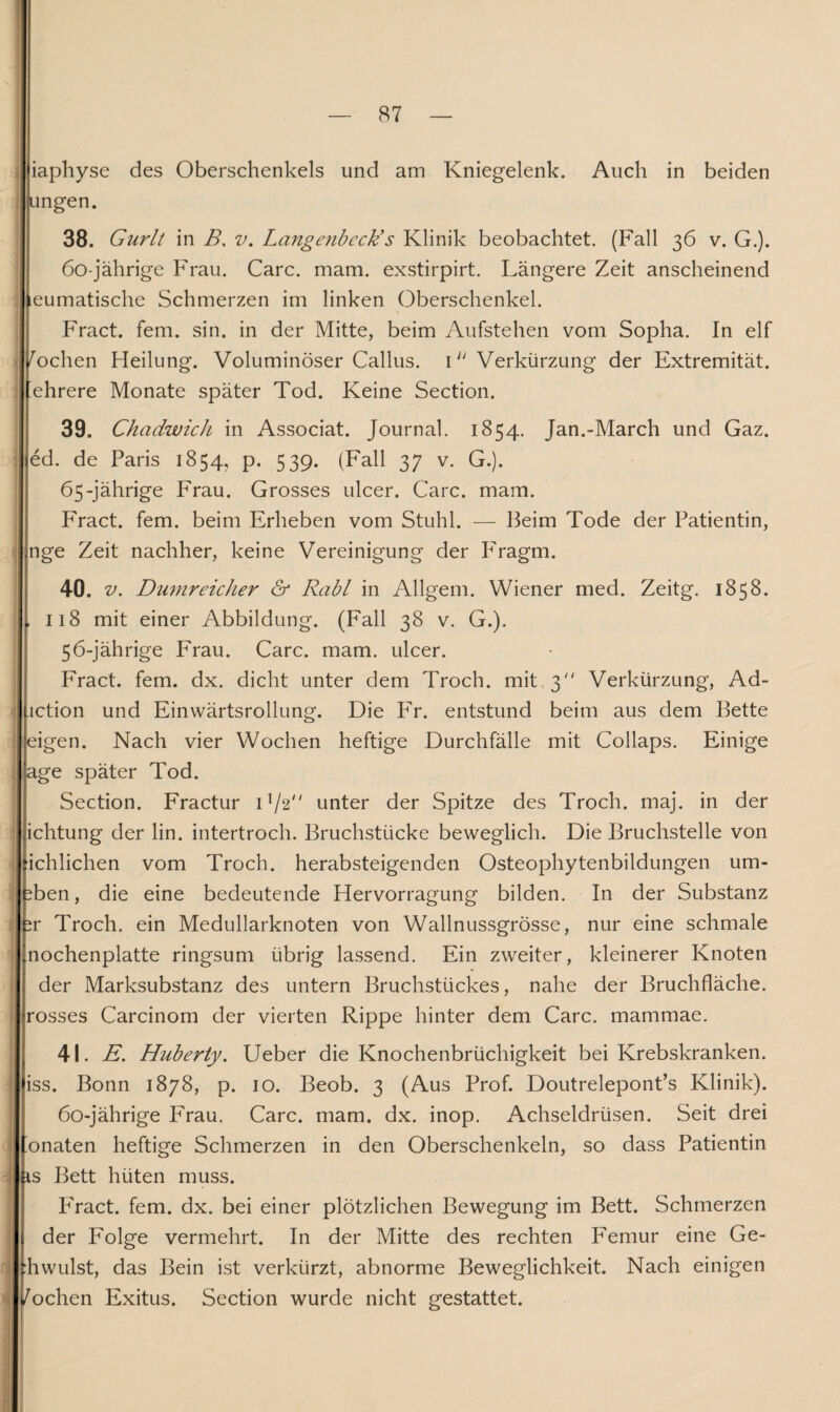 iaphyse des Oberschenkels und am Kniegelenk. Auch in beiden ungen. 38. Gurlt in B. v. Langenbcck’s Klinik beobachtet. (Fall 36 v. G.). 60-jährige Frau. Care. mam. exstirpirt. Längere Zeit anscheinend eumatische Schmerzen im linken Oberschenkel. Fract. fern. sin. in der Mitte, beim Aufstehen vom Sopha. In elf 1 Wochen Heilung. Voluminöser Callus. 1 “ Verkürzung der Extremität, ehrere Monate später Tod. Keine Section. 39. Chadwick in Associat. Journal. 1854. Jan.-March und Gaz. | ed. de Paris 1854, p. 539. (Fall 37 v. G.). 65-jährige Frau. Grosses ulcer. Care. mam. Fract. fern, beim Erheben vom Stuhl. — Beim Tode der Patientin, nge Zeit nachher, keine Vereinigung der F'ragm. 40. Dumreicher & Rabl in Allgem. Wiener med. Zeitg. 1858. , 118 mit einer Abbildung. (Fall 38 v. G.). 56-jährige Frau. Care. mam. ulcer. Fract. fern. dx. dicht unter dem Troch. mit 3 Verkürzung, Ad- action und Einwärtsrollung. Die Fr. entstund beim aus dem Bette eigen. Nach vier Wochen heftige Durchfälle mit Collaps. Einige age später Tod. Section. Fractur H/2 unter der Spitze des Troch. maj. in der ichtung der lin. intertroch. Bruchstücke beweglich. Die Bruchstelle von ichlichen vom Troch. herabsteigenden Osteophytenbildungen um- ben, die eine bedeutende Hervorragung bilden. In der Substanz ir Troch. ein Medullarknoten von Wallnussgrösse, nur eine schmale nochenplatte ringsum übrig lassend. Ein zweiter, kleinerer Knoten der Marksubstanz des untern Bruchstückes, nahe der Bruchfläche, rosses Carcinom der vierten Rippe hinter dem Care, mammae. 41. E. Huberty. Ueber die Knochenbrüchigkeit bei Krebskranken, iss. Bonn 1878, p. 10. Beob. 3 (Aus Prof. Doutrelepont’s Klinik). 60-jährige Frau. Care. mam. dx. inop. Achseldrüsen. Seit drei ’onaten heftige Schmerzen in den Oberschenkeln, so dass Patientin is Bett hüten muss. P'ract. fern. dx. bei einer plötzlichen Bewegung im Bett. Schmerzen der Folge vermehrt. In der Mitte des rechten Femur eine Ge- :hwulst, das Bein ist verkürzt, abnorme Beweglichkeit. Nach einigen /ochen Exitus. Section wurde nicht gestattet. >