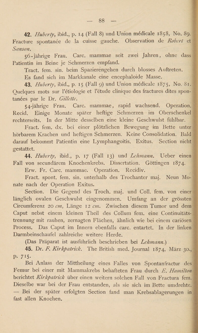 42. Huberty, ibid., p. 14 (Fall 8) und Union medicale 1858, No. 89. Fracture spontanee de la cuisse gauche. Observation de Robert et Sanson. 56-jährige Frau. Care, mammae seit zwei Jahren, ohne dass Patientin im Beine je Schmerzen empfand. Tract. fern. sin. beim Spazierengehen durch blosses Auftreten. Es fand sich im Markkanale eine encephaloide Masse. 43. Huberty, ibid., p. 15 (Fall 9) und Union medicale 1875, No. 81. Quelques mots sur l’etiologie et l’etude clinique des fractures dites spon¬ tanes par le Dr. Gillette. 54-jährige Frau. Care, mammae, rapid wachsend. Operation. Recid. Einige Monate später heftige Schmerzen im Oberschenkel rechterseits. In der Mitte desselben eine kleine Geschwulst fühlbar. Fract. fern. dx. bei einer plötzlichen Bewegung im Bette unter hörbarem Krachen und heftigen Schmerzen. Keine Consolidation. Bald darauf bekommt Patientin eine Lymphangoitis. Exitus. Section nicht gestattet. 44. Huberty, ibid., p. 17 (Fall 13) und Lehmann. Ueber einen Fall von secundärem Knochenkrebs. Dissertation. Göttingen 1874. Erw. Fr. Care, mammae. Operation. Recidiv. Fract. spont. fern. sin. unterhalb des Trochanter maj. Neun Mo¬ nate nach der Operation Exitus. Section. Die Gegend des Troch. maj. und Coli. fern, von einer länglich ovalen Geschwulst eingenommen. Umfang an der grössten Circumferenz 20 cm, Länge 12 cm. Zwischen diesem Tumor und dem Caput nebst einem kleinen Theil des Collum fern, eine Continuitäts- trennung mit rauhen, zernagten Flächen, ähnlich wie bei einem cariösen Process. Das Caput im Innern ebenfalls carc. entartet. In der linken Darmbeinschaufel zahlreiche weitere Herde. (Das Präparat ist ausführlich beschrieben bei Lehmann.) 45. Dr. F. Kirkpatrick. The British med, Journal 1874, März 30., p. 715. Bei Anlass der Mittheilung eines Falles von Spontanfractur des Femur bei einer mit Mammakrebs behafteten Frau durch E. Hamilton berichtet Kirkpatrick über einen weitern solchen Fall von Fractura fern. Dieselbe war bei der Frau entstanden, als sie sich im Bette umdrehte. — Bei der später erfolgten Section fand man Krebsablagerungen in fast allen Knochen.