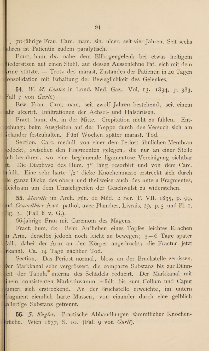 . 70\)ährige Frau. Care. mam. sin. ulcer. seit vier Jahren. Seit sechs ihren ist Patientin zudem paralytisch. Fract. hum. dx. nahe dem Ellbogengelenk bei etwas heftigem i iedersitzen auf einen Stuhl, auf dessen Aussenlehne Pat. sich mit dem .rme stützte. — Trotz des marast. Zustandes der Patientin in 40 Tagen i onsolidation mit Erhaltung der Beweglichkeit des Gelenkes. 54. W. M. Coates in Lond. Med. Gaz. Vol. 13. 1834, p. 383. all 7 von Gurlt.') Erw. Frau. Care. mam. seit zwölf Jahren bestehend, seit einem ihr ulcerirt. Infiltrationen der Achsel- und Halsdrüsen. Fract. hum. dx. in der Mitte. Crepitation nicht zu fühlen. Ent- ehung: beim Ausgleiten auf der Treppe durch denVersuch sich am eiänder festzuhalten. Fünf Wochen später marast. Tod. Section. Care, medull. von einer dem Periost ähnlichen Membran edeckt, zwischen den Fragmenten gelegen, die nur an einer Stelle ch berühren, wo eine beginnende ligamentöse .Vereinigung sichtbar t. Die Diaphyse des Hum. 3 lang resorbirt und von dem Care, 'füllt. Eine sehr harte 1/2“ dicke Knochenmasse erstreckt sich durch ie ganze Dicke des obern und theilweise auch des untern Fragmentes, leichsam um dem Umsichgreifen der Geschwulst zu widerstehen. 55. Marotte im Arch. gen. de Med. 2 Ser. T. VII. 1835, p. 99, ^id Cruveilhier Anat. pathol. avec Planches, Livrais. 29, p. 5 und PL 1. ig. 5. (Fall 8 v. G.). 66-jährige Frau mit Carcinom des Magens. Fract. hum. dx. Beim Aufheben eines Topfes leichtes Krachen a Arm, derselbe jedoch noch leicht zu bewegen; 5 — 6 Tage später all, dabei der Arm an den Körper angedrückt; die P'ractur jetzt 'kannt. Ca. 14 Tage nachher Tod. Section. Das Periost normal, bloss an der Bruchstelle zerrissen. )er Markkanal sehr vergrössert, die compacte Substanz bis zur Diinn- eit der Tabula* interna des Schädels reducirt. Der Markkanal mit nem consistenten Markschwamm erfüllt bis zum Collum und Caput umeri sich erstreckend. An der Bruchstelle erweichte, im untern ragment ziemlich harte Massen, von einander durch eine gelblich allertige Substanz getrennt. 56. 7. Kugler. Practische Abhandlungen sämmtlicher Knochen¬ rüche. Wien 1837, S. 10. (Fall 9 von Gurlt).