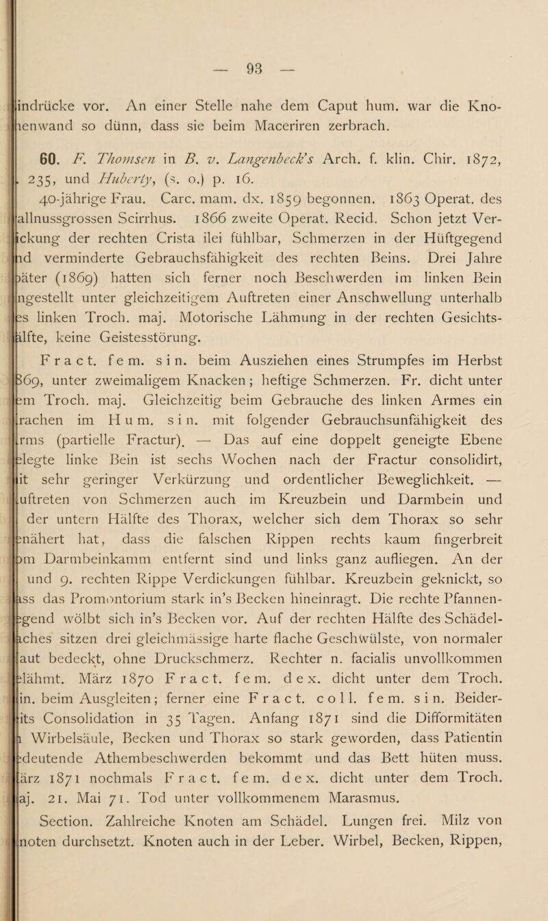 indrücke vor. An einer Stelle nahe dem Caput hum. war die Kno- lenwand so dünn, dass sie beim Maceriren zerbrach. 60. F. Thomsen in B. v. Langenbeck’s Arch. f. klin. Chir. 1872, . 235, und Hubcrty, (s. o.) p. 16. 40-jährige Frau. Care. mam. dx. 1859 begonnen. 1863 Operat. des allnussgrossen Scirrhus. 1866 zweite Operat. Recid. Schon jetzt Ver¬ gebung der rechten Crista ilei fühlbar, Schmerzen in der Hiiftgegend id verminderte Gebrauchsfähigkeit des rechten Beins. Drei Jahre )äter (1869) hatten sich ferner noch Beschwerden im linken Bein ngestellt unter gleichzeitigem Auftreten einer Anschwellung unterhalb ss linken Troch. maj. Motorische Lähmung in der rechten Gesichts- ilfte, keine Geistesstörung. F r a c t. fern. sin. beim Ausziehen eines Strumpfes im Herbst | 369, unter zweimaligem Knacken; heftige Schmerzen. Fr. dicht unter sm Troch. maj. Gleichzeitig beim Gebrauche des linken Armes ein rachen im Hum. s i n. mit folgender Gebrauchsunfähigkeit des rms (partielle Fractur). — Das auf eine doppelt geneigte Ebene siegte linke Bein ist sechs Wochen nach der Fractur consolidirt, it sehr geringer Verkürzung und ordentlicher Beweglichkeit. — uftreten von Schmerzen auch im Kreuzbein und Darmbein und ) der untern Hälfte des Thorax, welcher sich dem Thorax so sehr snähert hat, dass die falschen Rippen rechts kaum fingerbreit I im Darmbeinkamm entfernt sind und links ganz aufliegen. An der und 9. rechten Rippe Verdickungen fühlbar. Kreuzbein geknickt, so i iss das Promontorium stark in’s Becken hineinragt. Die rechte Pfannen- igend wölbt sich in’s Becken vor. Auf der rechten Hälfte des Schädel- iches sitzen drei gleichmässige harte flache Geschwülste, von normaler j aut bedeckt, ohne Druckschmerz. Rechter n. facialis unvollkommen flähmt. März 1870 Fract. fern, d e x. dicht unter dem Troch. in. beim Ausgleiten; ferner eine Fract. coli. fern. sin. Beider- its Consolidation in 35 Tagen. Anfang 1871 sind die Difformitäten 1 Wirbelsäule, Becken und Thorax so stark geworden, dass Patientin i ^deutende Athembeschwerden bekommt und das Bett hüten muss, i ärz 1871 nochmals Fract. fern, d e x. dicht unter dem Troch. aj. 21. Mai 71. Tod unter vollkommenem Marasmus. Section. Zahlreiche Knoten am Schädel. Lungen frei. Milz von 0 noten durchsetzt. Knoten auch in der Leber. Wirbel, Becken, Rippen,