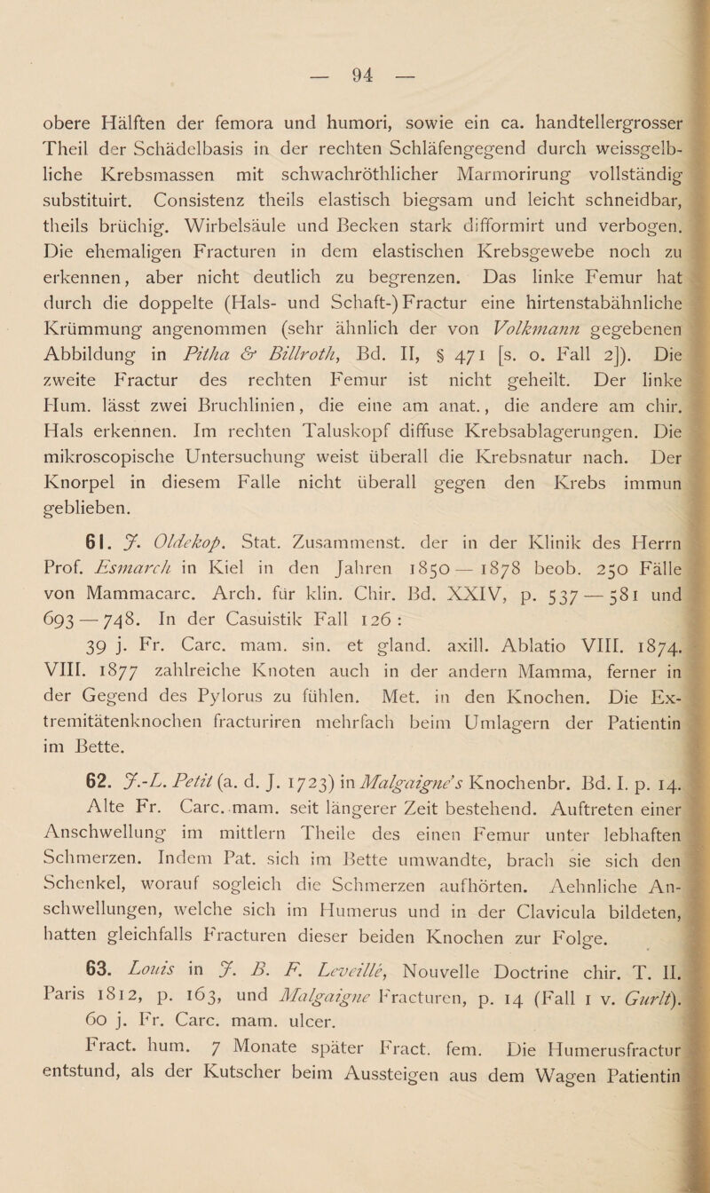 obere Hälften der femora und humori, sowie ein ca. handtellergrosser Theil der Schädelbasis in der rechten Schläfengegend durch weissgelb¬ liche Krebsmassen mit schwachrothlicher Marmorirung vollständig substituirt. Consistenz theils elastisch biegsam und leicht schneidbar, theils brüchig. Wirbelsäule und Becken stark difformirt und verbogen. Die ehemaligen Fracturen in dem elastischen Krebsgewebe noch zu erkennen, aber nicht deutlich zu begrenzen. Das linke Femur hat durch die doppelte (Hals- und Schaft-) Fractur eine hirtenstabähnliche Krümmung angenommen (sehr ähnlich der von Volkmann gegebenen Abbildung in Pitha & Billroth, Bd. II, § 471 [s. o. Fall 2]). Die zweite Fractur des rechten Femur ist nicht geheilt. Der linke Hum. lässt zwei Bruchlinien, die eine am anat., die andere am chir. Hals erkennen. Im rechten Taluskopf diffuse Krebsablagerungen. Die mikroscopische Untersuchung weist überall die Krebsnatur nach. Der Knorpel in diesem Falle nicht überall gegen den Krebs immun geblieben. 61. y. Oldekop. Stat. Zusammenst. der in der Klinik des Herrn Prof. Esmarch in Kiel in den Jahren 1850— 1878 beob. 250 Fälle von Mammacarc. Arch. für klin. Chir. Bd. XXIV, p. 537 — 581 und 693 — 748. In der Casuistik Fall 126: 39 j. Fr. Care. mam. sin. et gland. axill. Ablatio VIII. 1874. VIII. 1877 zahlreiche Knoten auch in der andern Mamma, ferner in der Gegend des Pylorus zu fühlen. Met. in den Knochen. Die Ex¬ tremitätenknochen fracturiren mehrfach beim Umlagern der Patientin im Bette. 62. J.-L. Petit (a. d. J. 1723) m Malgaigne s Knochenbr. Bd. I. p. 14. Alte Fr. Care. .mam. seit längerer Zeit bestehend. Auftreten einer Anschwellung im mittlern Theile des einen Femur unter lebhaften Schmerzen. Indem Pat. sich im Bette umwandte, brach sie sich den Schenkel, worauf sogleich die Schmerzen aufhörten. Aehnliche An¬ schwellungen, welche sich im Humerus und in der Clavicula bildeten, hatten gleichfalls PVacturen dieser beiden Knochen zur P'olge. 63. Lotus in y. B. Fm Leveille, Nouvelle Doctrine chir. T. II. Paris 1812, p. 163, und Malgaigne Fracturen, p. 14 (Fall 1 v. Gurlt). 60 j. Fr. Care. mam. ulcer. Pract. hum. 7 Monate später Fract. fern. Die Humerusfractur entstund, als der Kutscher beim Aussteigen aus dem Wagen Patientin