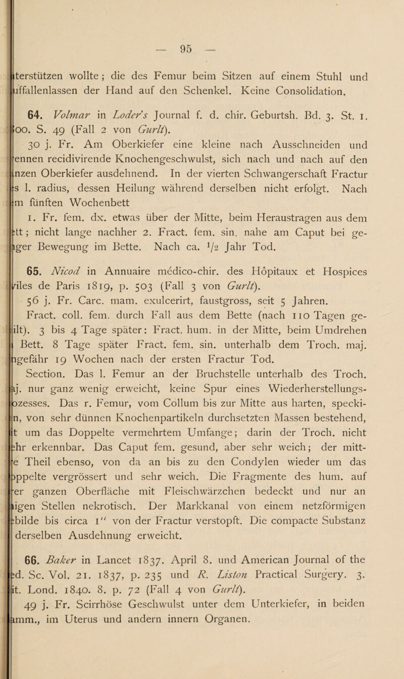 tterstützen wollte ; die des Femur beim Sitzen auf einem Stuhl und jffallenlassen der Hand auf den Schenkel. Keine Consolidation. 64. Volmar in Loders Journal f. d. chir. Geburtsh. Bd. 3. St. 1. (00. S. 49 (Fall 2 von Gurlt). 30 j. P'r. Am Oberkiefer eine kleine nach Ausschneiden und ennen recidivirende Knochengeschwulst, sich nach und nach auf den mzen Oberkiefer ausdehnend. In der vierten Schwangerschaft Fractur s 1. radius, dessen Heilung während derselben nicht erfolgt. Nach m fünften Wochenbett 1. Fr. fern. dx. etwas über der Mitte, beim Heraustragen aus dem :tt; nicht lange nachher 2. Fract. fern. sin. nahe am Caput bei ge- iger Bewegung im Bette. Nach ca. !/2 Jahr Tod. 65. Nicod in Annuaire medico-chir. des Höpitaux et Hospices dies de Paris 1819, p. 503 (Fall 3 von Gurlt). 56 j. Fr. Care. mam. exulcerirt, faustgross, seit 5 Jahren. Fract. coli. fern, durch Fall aus dem Bette (nach 110 Tagen ge¬ ilt). 3 bis 4 Tage später: Fract. hum. in der Mitte, beim Umdrehen Bett. 8 Tage später Fract. fern. sin. unterhalb dem Troch. maj. ngefähr 19 Wochen nach der ersten Fractur Tod. Section. Das 1. Femur an der Bruchstelle unterhalb des Troch. aj. nur ganz wenig erweicht, keine Spur eines Wiederherstellungs- ozesses. Das r. Femur, vom Collum bis zur Mitte aus harten, specki- n, von sehr dünnen Knochenpartikeln durchsetzten Massen bestehend, t um das Doppelte vermehrtem Umfange; darin der Troch. nicht ihr erkennbar. Das Caput fern, gesund, aber sehr weich; der mitt- e Theil ebenso, von da an bis zu den Condylen wieder um das >ppelte vergrössert und sehr weich. Die Fragmente des hum. auf ■er ganzen Oberfläche mit Fleischwärzchen bedeckt und nur an ^igen Stellen nekrotisch. Der Markkanal von einem netzförmigen Tilde bis circa 1 von der Fractur verstopft. Die compacte Substanz derselben Ausdehnung erweicht. 66. Baker in Lancet 1837. April 8. und American Journal of the id. Sc. Vol. 21. 1837, p. 235 und R. Liston Practical Surgery. 3. it. Lond. 1840. 8. p. 72 (Fall 4 von Gurlt). 49 j. Fr. Scirrhöse Geschwulst unter dem Unterkiefer, in beiden imm., im Uterus und andern innern Organen.