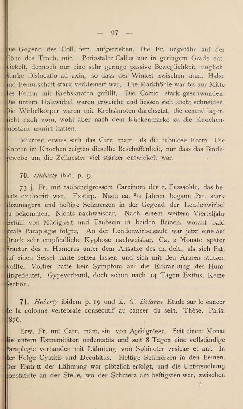 )ie Gegend des Coli. fern, aufgetrieben. Die Fr. ungefähr auf der löhe des Troch. min. Periostaler Callus nur in geringem Grade ent¬ wickelt, dennoch nur eine sehr geringe passive Beweglichkeit möglich. >tarke Dislocatio ad axin, so dass der Winkel zwischen anat. Halse nd Femurschaft stark verkleinert war. Die Markhöhle war bis zur Mitte es Femur mit Krebsknoten gefüllt. Die Cortic. stark geschwunden. )ie untern Halswirbel waren erweicht und Hessen sich leicht schneiden. )ie Wirbelkörper waren mit Krebsknoten durchsetzt, die central lagen, icht nach vorn, wohl aber nach dem Rückenmarke zu die Knochen- ubstanz usurirt hatten. Mikrosc. erwies sich das Care. mam. als die tubulöse Form. Die knoten im Knochen zeigten dieselbe Beschaffenheit, nur dass das Binde- ;ewebe um die Zellnester viel stärker entwickelt war. 70. Huberty ibid. p. 9. 73 j. Fr. mit taubeneigrossem Carcinom der' r. Fusssohle, das be- leits exulcerirt war. Exstirp. Nach ca. 3/4 Jahren begann Pat. stark ibzumagern und heftige Schmerzen in der Gegend der Lendenwirbel u bekommen. Nichts nachweisbar. Nach einem weitern Vierteljahr jefühl von Müdigkeit und Taubsein in beiden Beinen, worauf bald otale Paraplegie folgte. An der Lendenwirbelsäule war jetzt eine auf Druck sehr empfindliche Kyphose nachweisbar. Ca. 2 Monate später ^ractur des r. Humerus unter dem Ansätze des m. delt., als sich Pat. uf einen Sessel hatte setzen lassen und sich mit den Armen stützen wollte. Vorher hatte kein Symptom auf die Erkrankung des Hum. tingedeutet. Gypsverband, doch schon nach 14 Tagen Exitus. Keine *>ection. 71. Huberty ibidem p. 19 und L. G. Delarue Etüde sur le cancer e la colonne vertebrale consecutif au cancer du sein. These. Paris. 876. Erw. Fr. mit Care. mam. sin. von Apfelgrösse. Seit einem Monat ie untern Extremitäten oedematos und seit 8 Tagen eine vollständige äraplegie vorhanden mit Lähmung von Sphincter vesicae et ani. In er Folge Cystitis und Decubitus. Heftige Schmerzen in den Beinen. Der Eintritt der Lähmung war plötzlich erfolgt, und die Untersuchung onstatirte an der Stelle, wo der Schmerz am heftigsten war, zwischen 7