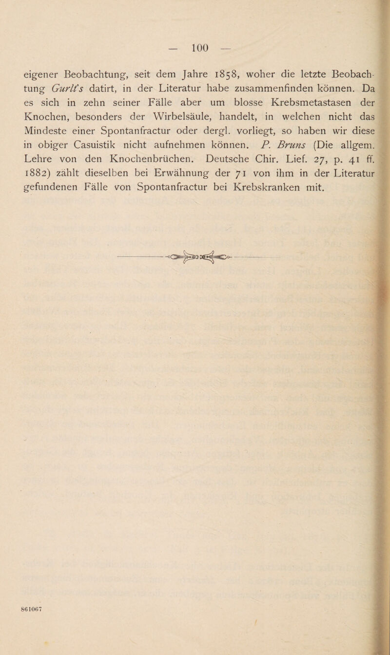 eigener Beobachtung, seit dem Jahre 1858, woher die letzte Beobach¬ tung Gurlt's datirt, in der Literatur habe zusammenfinden können. Da es sich in zehn seiner Fälle aber um blosse Krebsmetastasen der Knochen, besonders der Wirbelsäule, handelt, in welchen nicht das Mindeste einer Spontanfractur oder dergl. vorliegt, so haben wir diese in obiger Casuistik nicht aufnehmen können. P. Bruns (Die allgem. Lehre von den Knochenbrüchen. Deutsche Chir. Lief. 27, p. 41 ff. 1882) zählt dieselben bei Erwähnung der 71 von ihm in der Literatur gefundenen Fälle von Spontanfractur bei Krebskranken mit. 861067