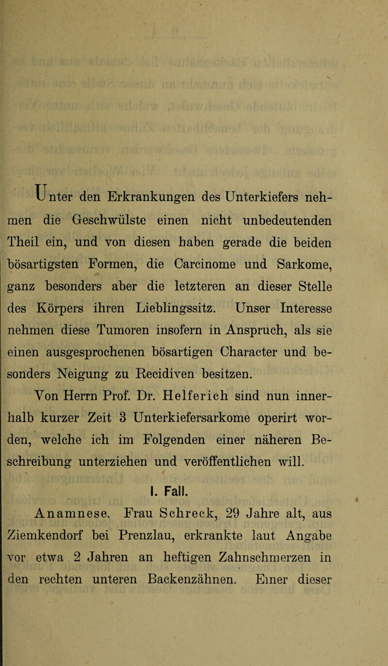 Tj nter den Erkrankungen des Unterkiefers neh¬ men die Geschwülste einen nicht unbedeutenden Theil ein, und von diesen haben gerade die beiden bösartigsten Formen, die Carcinome und Sarkome, ganz besonders aber die letzteren an dieser Stelle des Körpers ihren Lieblingssitz. Unser Interesse nehmen diese Tumoren insofern in Anspruch, als sie einen ausgesprochenen bösartigen Character und be¬ sonders Neigung zu Recidiven besitzen. Von Herrn Prof. Dr. Helferich sind nun inner¬ halb kurzer Zeit 3 Unterkiefersarkome operirt wor¬ den, welche ich im Folgenden einer näheren Be¬ schreibung unterziehen und veröffentlichen will. I. Fall. Anamnese. Frau Schreck, 29 Jahre alt, aus Ziemkendorf bei Prenzlau, erkrankte laut Angabe vor etwa 2 Jahren an heftigen Zahnschmerzen in den rechten unteren Backenzähnen. Einer dieser