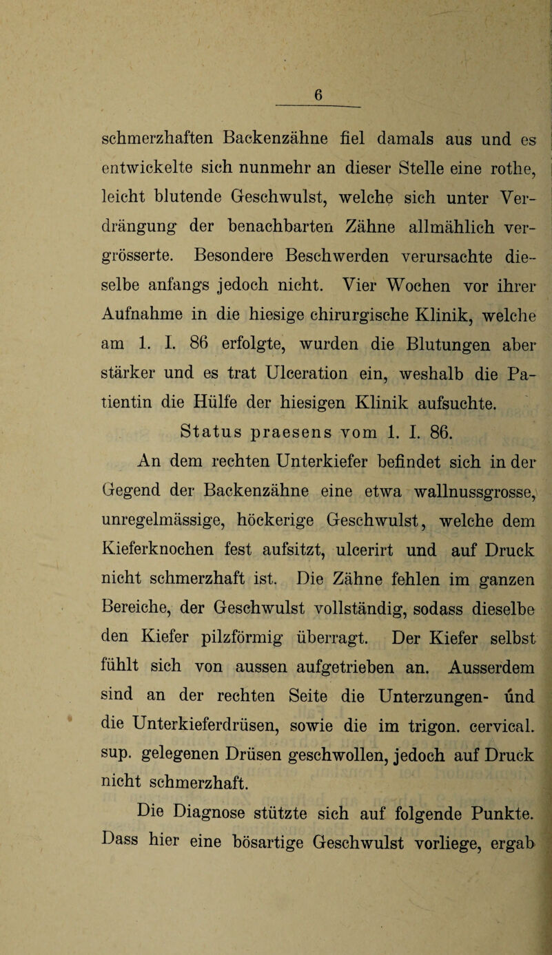 schmerzhaften Backenzähne fiel damals aus und es entwickelte sich nunmehr an dieser Stelle eine rothe, leicht blutende Geschwulst, welche sich unter Ver¬ drängung der benachbarten Zähne allmählich ver- grösserte. Besondere Beschwerden verursachte die¬ selbe anfangs jedoch nicht. Vier Wochen vor ihrer Aufnahme in die hiesige chirurgische Klinik, welche am 1. I. 86 erfolgte, wurden die Blutungen aber stärker und es trat Ulceration ein, weshalb die Pa¬ tientin die Hülfe der hiesigen Klinik aufsuchte. Status praesens vom 1. I. 86. An dem rechten Unterkiefer befindet sich in der Gegend der Backenzähne eine etwa wallnussgrosse, unregelmässige, höckerige Geschwulst, welche dem Kieferknochen fest aufsitzt, ulcerirt und auf Druck nicht schmerzhaft ist. Die Zähne fehlen im ganzen Bereiche, der Geschwulst vollständig, sodass dieselbe den Kiefer pilzförmig überragt. Der Kiefer selbst fühlt sich von aussen aufgetrieben an. Ausserdem sind an der rechten Seite die Unterzungen- und die Unterkieferdrüsen, sowie die im trigon. cervical. sup. gelegenen Drüsen geschwollen, jedoch auf Druck nicht schmerzhaft. Die Diagnose stützte sich auf folgende Punkte. Dass hier eine bösartige Geschwulst vorliege, ergab