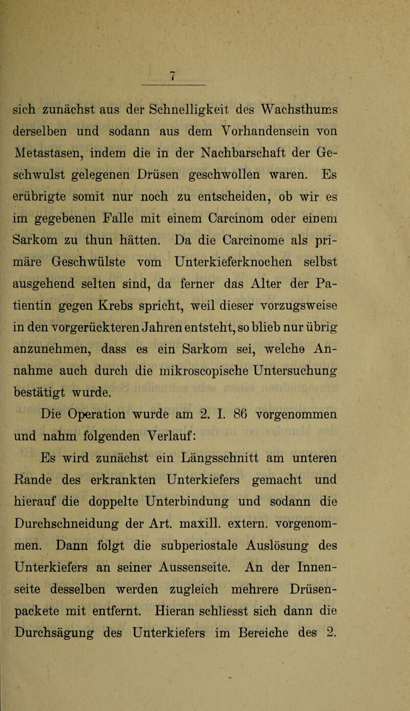 sich zunächst aus der Schnelligkeit des Wachsthuins derselben und sodann aus dem Vorhandensein von Metastasen, indem die in der Nachbarschaft der Ge¬ schwulst gelegenen Drüsen geschwollen waren. Es erübrigte somit nur noch zu entscheiden, ob wir es im gegebenen Falle mit einem Carcinom oder einem Sarkom zu thun hätten. Da die Carcinome als pri¬ märe Geschwülste vom Unterkieferknochen selbst ausgehend selten sind, da ferner das Alter der Pa¬ tientin gegen Krebs spricht, weil dieser vorzugsweise in den vorgerückteren Jahren entsteht, so blieb nur übrig anzunehmen, dass es ein Sarkom sei, welche An¬ nahme auch durch die mikroscopische Untersuchung bestätigt wurde. Die Operation wurde am 2. I. 86 vorgenommen und nahm folgenden Verlauf: Es wird zunächst ein Längsschnitt am unteren Rande des erkrankten Unterkiefers gemacht und hierauf die doppelte Unterbindung und sodann die Durchschneidung der Art. maxill. extern, vorgenom¬ men. Dann folgt die subperiostale Auslösung des Unterkiefers an seiner Aussenseite. An der Innen¬ seite desselben werden zugleich mehrere Drüsen- packete mit entfernt. Hieran schliesst sich dann die Durchsägung des Unterkiefers im Bereiche des 2.