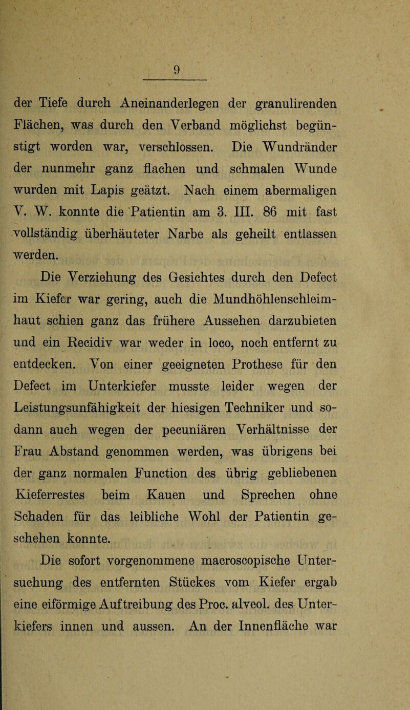 der Tiefe durch Aneinanderlegen der granulirenden Flächen, was durch den Verband möglichst begün¬ stigt worden war, verschlossen. Die Wundränder der nunmehr ganz flachen und schmalen Wunde wurden mit Lapis geätzt. Nach einem abermaligen V. W. konnte die Patientin am 3. III. 86 mit fast vollständig überhäuteter Narbe als geheilt entlassen werden. Die Verziehung des Gesichtes durch den Defect im Kiefer war gering, auch die Mundhöhlenschleim¬ haut schien ganz das frühere Aussehen darzubieten und ein Recidiv war weder in loco, noch entfernt zu entdecken. Von einer geeigneten Prothese für den Defect im Unterkiefer musste leider wegen der Leistungsunfähigkeit der hiesigen Techniker und so¬ dann auch wegen der pecuniären Verhältnisse der Frau Abstand genommen werden, was übrigens bei der ganz normalen Function des übrig gebliebenen Kieferrestes beim Kauen und Sprechen ohne Schaden für das leibliche Wohl der Patientin ge¬ schehen konnte. Die sofort vorgenommene macroscopische Unter¬ suchung des entfernten Stückes vom Kiefer ergab eine eiförmige Auftreibung des Proc. alveol. des Unter¬ kiefers innen und aussen. An der Innenfläche war