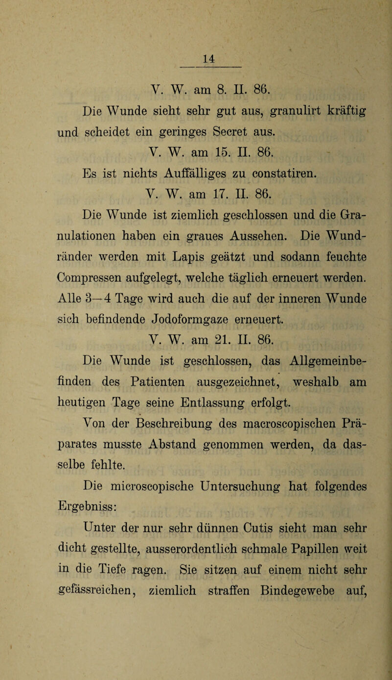 V. W. am 8. II. 86. Die Wunde sieht sehr gut aus, granulirt kräftig und scheidet ein geringes Secret aus. V. W. am 15. II. 86. Es ist nichts Auffälliges zu constatiren. V. W. am 17. II. 86. Die Wunde ist ziemlich geschlossen und die Gra¬ nulationen haben ein graues Aussehen. Die Wund¬ ränder werden mit Lapis geätzt und sodann feuchte Comp ressen aufgelegt, welche täglich erneuert werden. Alle 3—4 Tage wird auch die auf der inneren Wunde sich befindende Jodoformgaze erneuert. Y. W. am 21. II. 86. Die Wunde ist geschlossen, das Allgemeinbe¬ finden des Patienten ausgezeichnet, weshalb am heutigen Tage seine Entlassung erfolgt. Von der Beschreibung des macroscopischen Prä¬ parates musste Abstand genommen werden, da das¬ selbe fehlte. Die microscopische Untersuchung hat folgendes Ergebniss: Unter der nur sehr dünnen Cutis sieht man sehr dicht gestellte, ausserordentlich schmale Papillen weit in die Tiefe ragen. Sie sitzen auf einem nicht sehr gefässreichen, ziemlich straffen Bindegewebe auf,