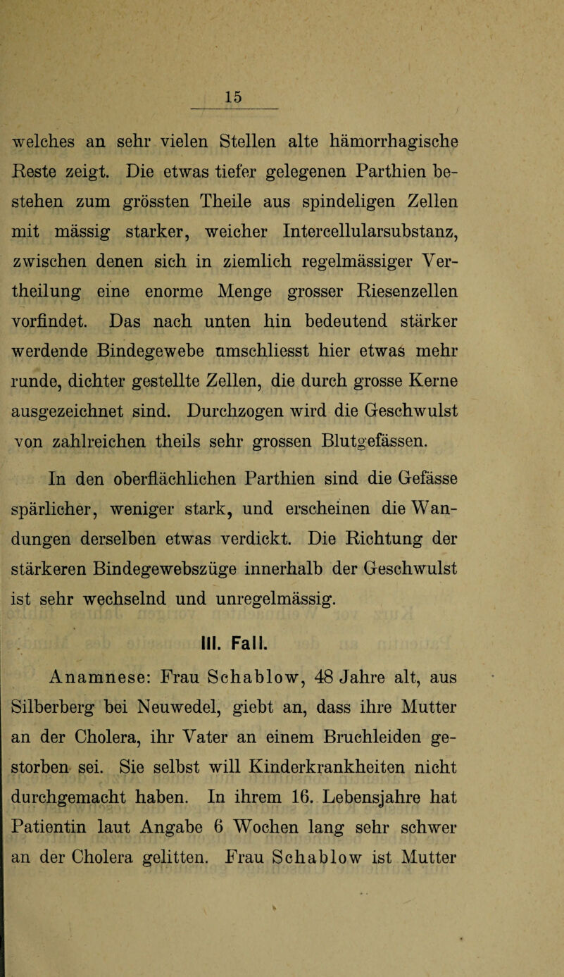 welches an sehr vielen Stellen alte hämorrhagische Reste zeigt. Die etwas tiefer gelegenen Parthien be¬ stehen zum grössten Theile aus spindeligen Zellen mit massig starker, weicher Intercellularsubstanz, zwischen denen sich in ziemlich regelmässiger Ver- theilung eine enorme Menge grosser Riesenzellen vorfindet. Das nach unten hin bedeutend stärker werdende Bindegewebe umschliesst hier etwas mehr runde, dichter gestellte Zellen, die durch grosse Kerne ausgezeichnet sind. Durchzogen wird die Geschwulst von zahlreichen theils sehr grossen Blutgefässen. In den oberflächlichen Parthien sind die Gefässe spärlicher, weniger stark, und erscheinen die Wan¬ dungen derselben etwas verdickt. Die Richtung der stärkeren Bindegewebszüge innerhalb der Geschwulst ist sehr wechselnd und unregelmässig. III. Fall. Anamnese: Frau Schablow, 48 Jahre alt, aus Silberberg bei Neuwedel, giebt an, dass ihre Mutter an der Cholera, ihr Vater an einem Bruchleiden ge¬ storben sei. Sie selbst will Kinderkrankheiten nicht durchgemacht haben. In ihrem 16. Lebensjahre hat Patientin laut Angabe 6 Wochen lang sehr schwer an der Cholera gelitten. Frau Schablow ist Mutter