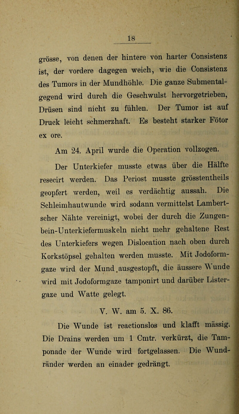 , \ ' U * V V' ■ , , 1 ' 18 __.—-- grosse, von denen der hintere von harter Consistenz ist, der vordere dagegen weich, wie die Consistenz des Tumors in der Mundhöhle. Die ganze Submental¬ gegend wird durch die Geschwulst hervorgetrieben, Drüsen sind nicht zu fühlen. Der Tumor ist auf Druck leicht schmerzhaft. Es besteht starker Fötor ex ore. Am 24. April wurde die Operation vollzogen. Der Unterkiefer musste etwas über die Hälfte resecirt werden. Das Periost musste grösstentheils geopfert werden, weil es verdächtig aussah. Die Schleimhautwunde wird sodann vermittelst Lambert¬ scher Nähte vereinigt, wobei der durch die Zungen- bein-Unterkiefermuskeln nicht mehr gehaltene Rest des Unterkiefers wegen Dislocation nach oben durch Korkstöpsel gehalten werden musste. Mit Jodoform- ! gaze wird der Mund, ausgestopft, die äussere W unde wird mit Jodoformgaze tamponirt und darüber Lister- gaze und Watte gelegt. Y. W. am 5. X. 86. Die Wunde ist reactionslos und klafft mässig. Die Drains werden um 1 Crntr. verkürzt, die Tam¬ ponade der Wunde wird fortgelassen. Die Wund¬ ränder werden an einader gedrängt.